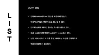 L
I
S
T
LIST의 단점
• 반복자(iterator)가 +n 연산을 지원하지 않는다.
따라서 순서값([]연산자)으로 접근할 수 없다.
• 반드시 순회를 해야만 원하는 요소를 찾을 수 있다.
• 링크 구조로 인해 메모리 소모량이 vector보다 많다.
• 삽입, 삭제 시마다 노드를 할당, 해제하는 과정을 반복하므로
메모리 단편화가 심화된다.
 