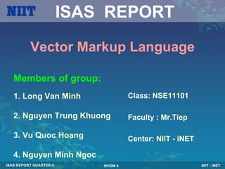 ISAS REPORT

    Vector Markup Language

Members of group:
1. Long Van Minh         Class: NSE11101

2. Nguyen Trung Khuong   Faculty : Mr.Tiep

3. Vu Quoc Hoang         Center: NIIT - iNET

4. Nguyen Minh Ngoc
 