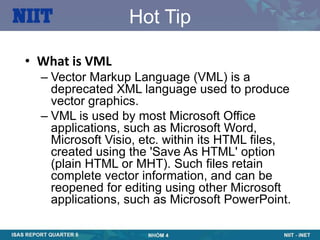 Hot Tip

• What is VML
  – Vector Markup Language (VML) is a
    deprecated XML language used to produce
    vector graphics.
  – VML is used by most Microsoft Office
    applications, such as Microsoft Word,
    Microsoft Visio, etc. within its HTML files,
    created using the 'Save As HTML' option
    (plain HTML or MHT). Such files retain
    complete vector information, and can be
    reopened for editing using other Microsoft
    applications, such as Microsoft PowerPoint.
 