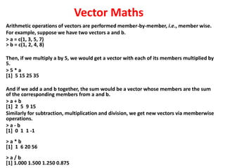 Vector Maths
Arithmetic operations of vectors are performed member-by-member, i.e., member wise.
For example, suppose we have two vectors a and b.
> a = c(1, 3, 5, 7)
> b = c(1, 2, 4, 8)
Then, if we multiply a by 5, we would get a vector with each of its members multiplied by
5.
> 5 * a
[1] 5 15 25 35
And if we add a and b together, the sum would be a vector whose members are the sum
of the corresponding members from a and b.
> a + b
[1] 2 5 9 15
Similarly for subtraction, multiplication and division, we get new vectors via memberwise
operations.
> a - b
[1] 0 1 1 -1
> a * b
[1] 1 6 20 56
> a / b
[1] 1.000 1.500 1.250 0.875
 