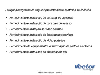 Soluções integradas de segurançaelectrónica e controles de acessos
• Fornecimento e instalação de câmeras de vigilância
• Fornecimento e instalação de controles de acesso
• Fornecimento e intalação de vídeo alarmes
• Fornecimento e instalação de fechaduras electricas
• Fornecimento e instalação de vídeo porteiros
• Fornecimento de equipamentos e automação de portões electricos
• Fornecimento e instalação de rastreadores gps
Vector Tecnologias Limitada
 