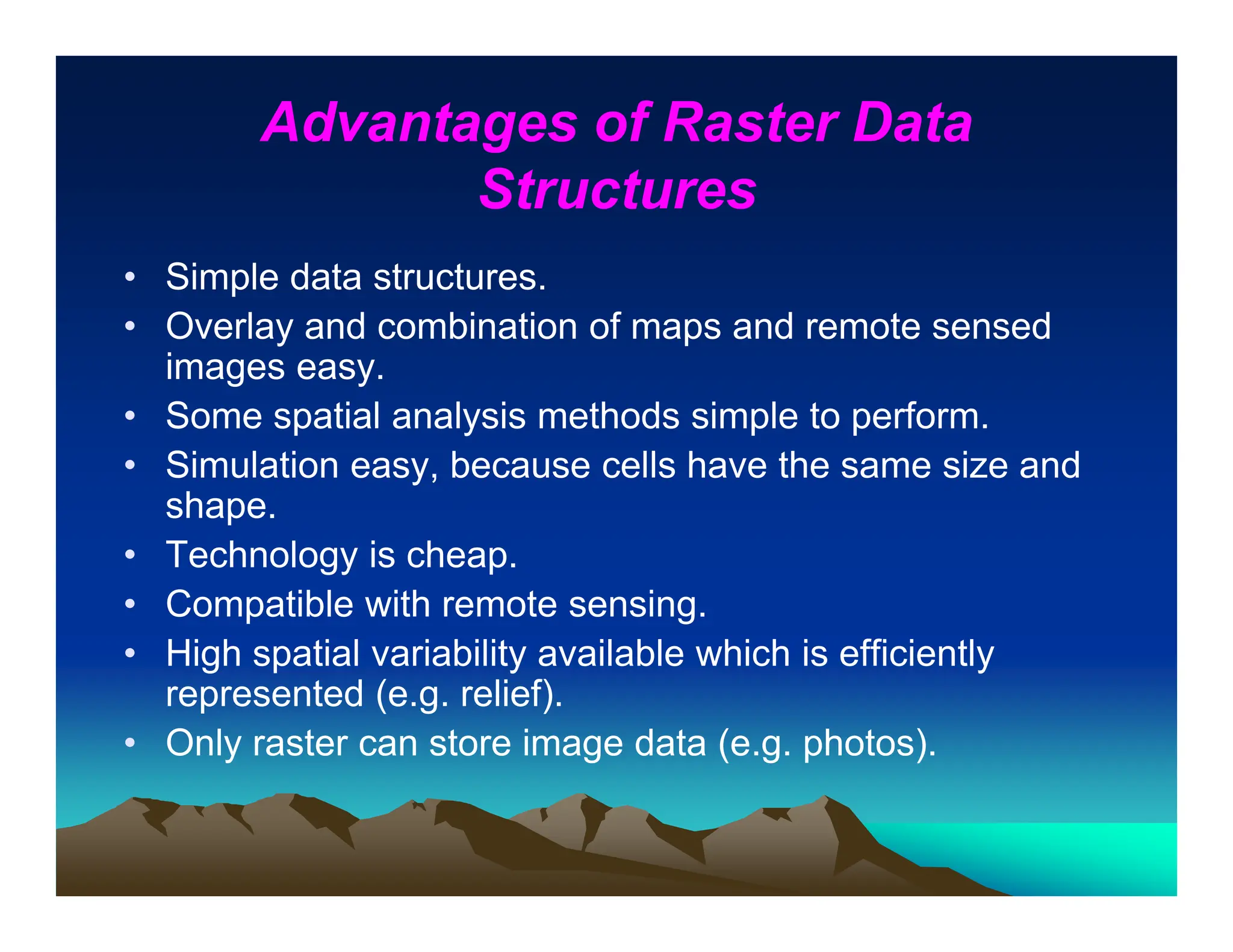Advantages of Raster Data
Structures
• Simple data structures.
• Overlay and combination of maps and remote sensed
images easy.
• Some spatial analysis methods simple to perform.
• Simulation easy, because cells have the same size and
shape.
• Technology is cheap.
• Compatible with remote sensing.
• High spatial variability available which is efficiently
represented (e.g. relief).
• Only raster can store image data (e.g. photos).
 