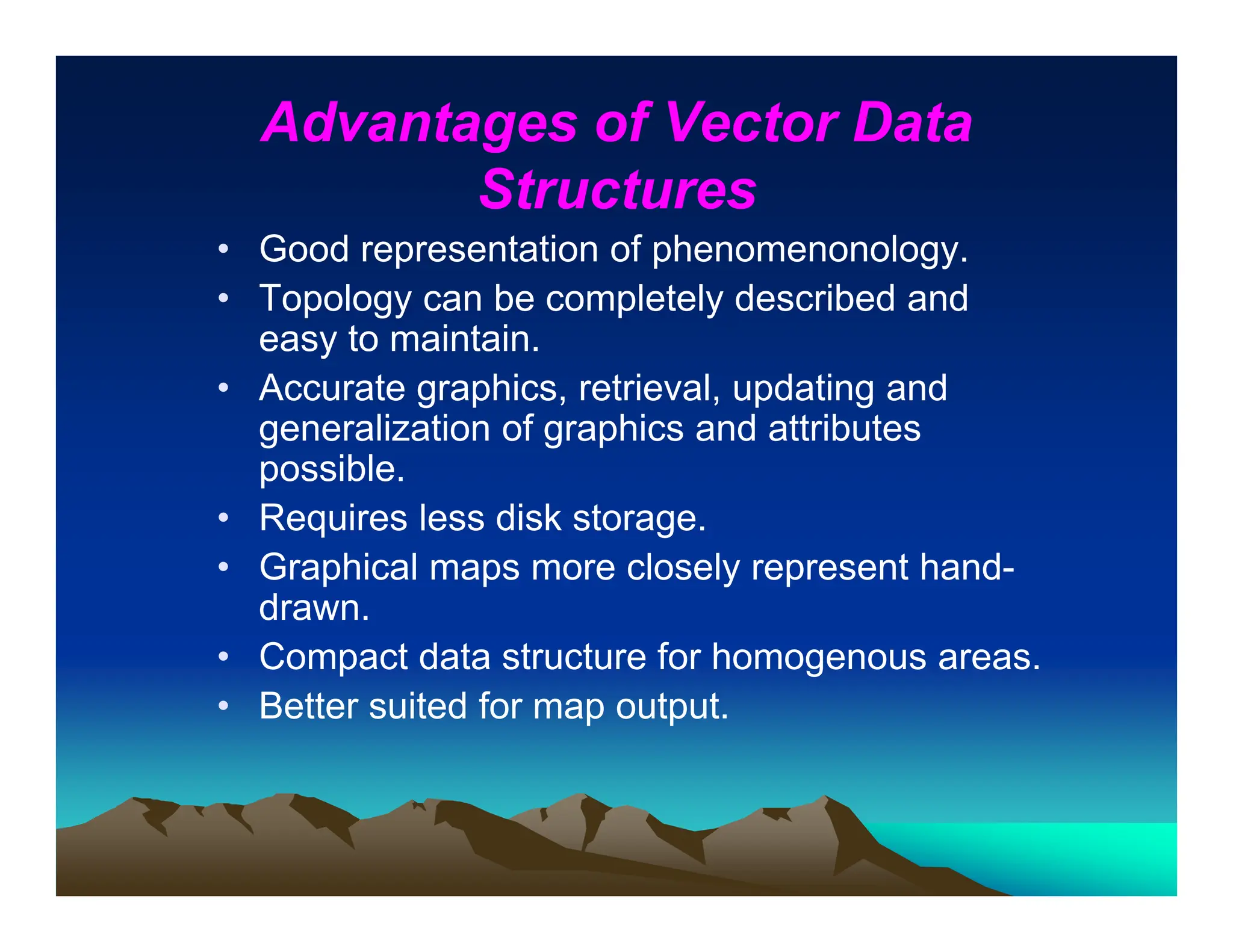 Advantages of Vector Data
Structures
• Good representation of phenomenonology.
• Topology can be completely described and
easy to maintain.
• Accurate graphics, retrieval, updating and
generalization of graphics and attributes
possible.
• Requires less disk storage.
• Graphical maps more closely represent hand-
drawn.
• Compact data structure for homogenous areas.
• Better suited for map output.
 