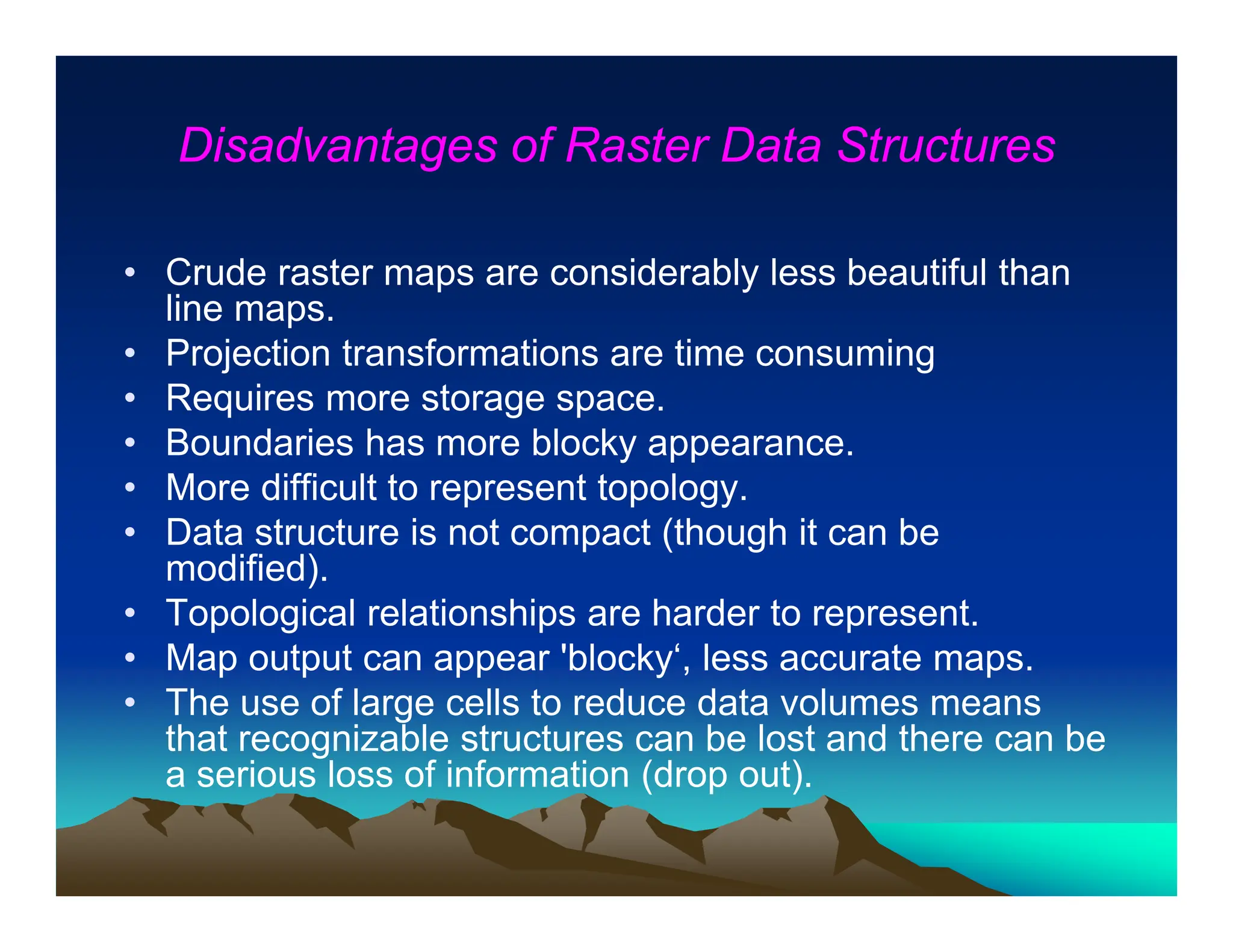 Disadvantages of Raster Data Structures
• Crude raster maps are considerably less beautiful than
line maps.
• Projection transformations are time consuming
• Requires more storage space.
• Boundaries has more blocky appearance.
• More difficult to represent topology.
• Data structure is not compact (though it can be
modified).
• Topological relationships are harder to represent.
• Map output can appear 'blocky‘, less accurate maps.
• The use of large cells to reduce data volumes means
that recognizable structures can be lost and there can be
a serious loss of information (drop out).
 