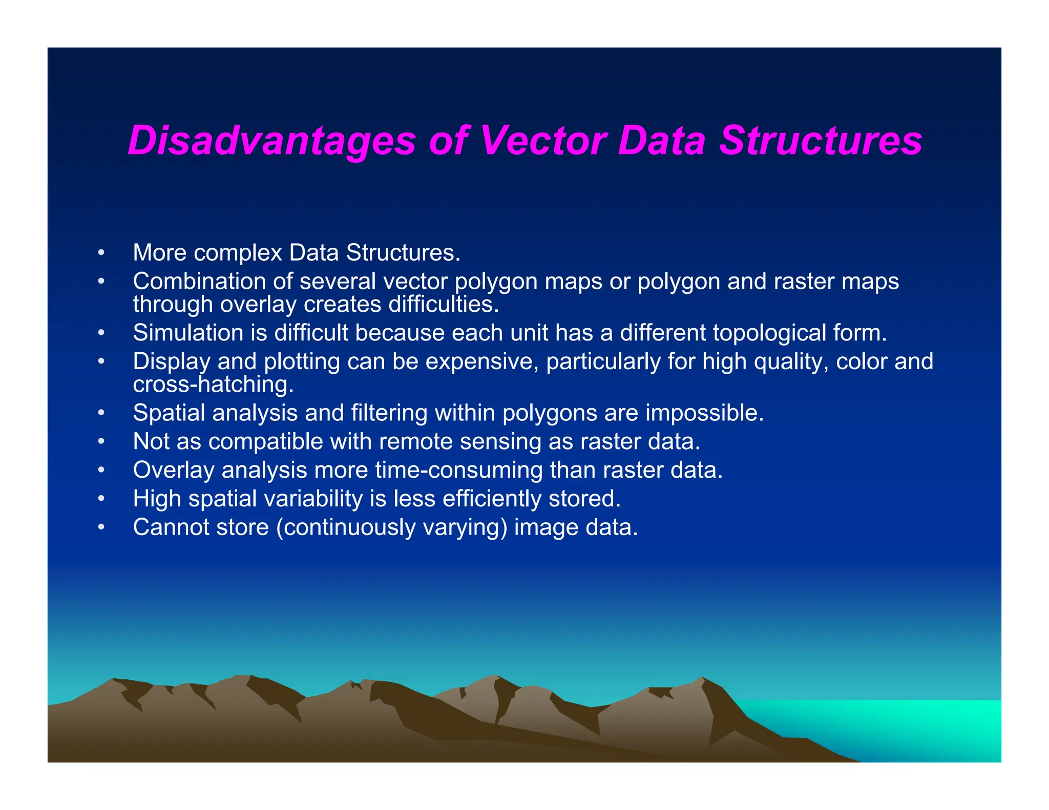 Disadvantages of Vector Data Structures
• More complex Data Structures.
• Combination of several vector polygon maps or polygon and raster maps
through overlay creates difficulties.
• Simulation is difficult because each unit has a different topological form.
• Display and plotting can be expensive, particularly for high quality, color and
cross-hatching.
• Spatial analysis and filtering within polygons are impossible.
• Not as compatible with remote sensing as raster data.
• Overlay analysis more time-consuming than raster data.
• High spatial variability is less efficiently stored.
• Cannot store (continuously varying) image data.
 