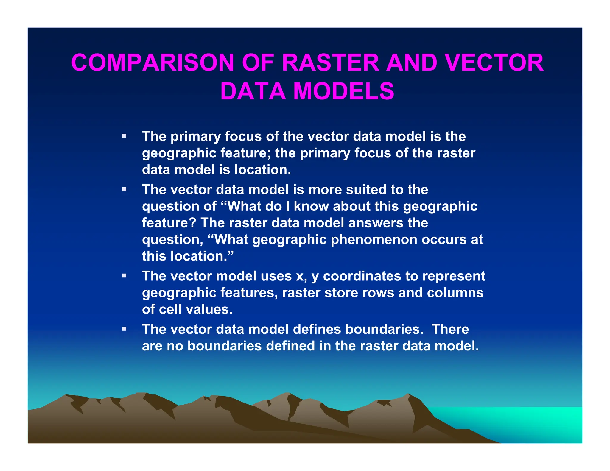 COMPARISON OF RASTER AND VECTOR
DATA MODELS
 The primary focus of the vector data model is the
geographic feature; the primary focus of the raster
data model is location.
 The vector data model is more suited to the
question of “What do I know about this geographic
feature? The raster data model answers the
question, “What geographic phenomenon occurs at
this location.”
 The vector model uses x, y coordinates to represent
geographic features, raster store rows and columns
of cell values.
 The vector data model defines boundaries. There
are no boundaries defined in the raster data model.
 