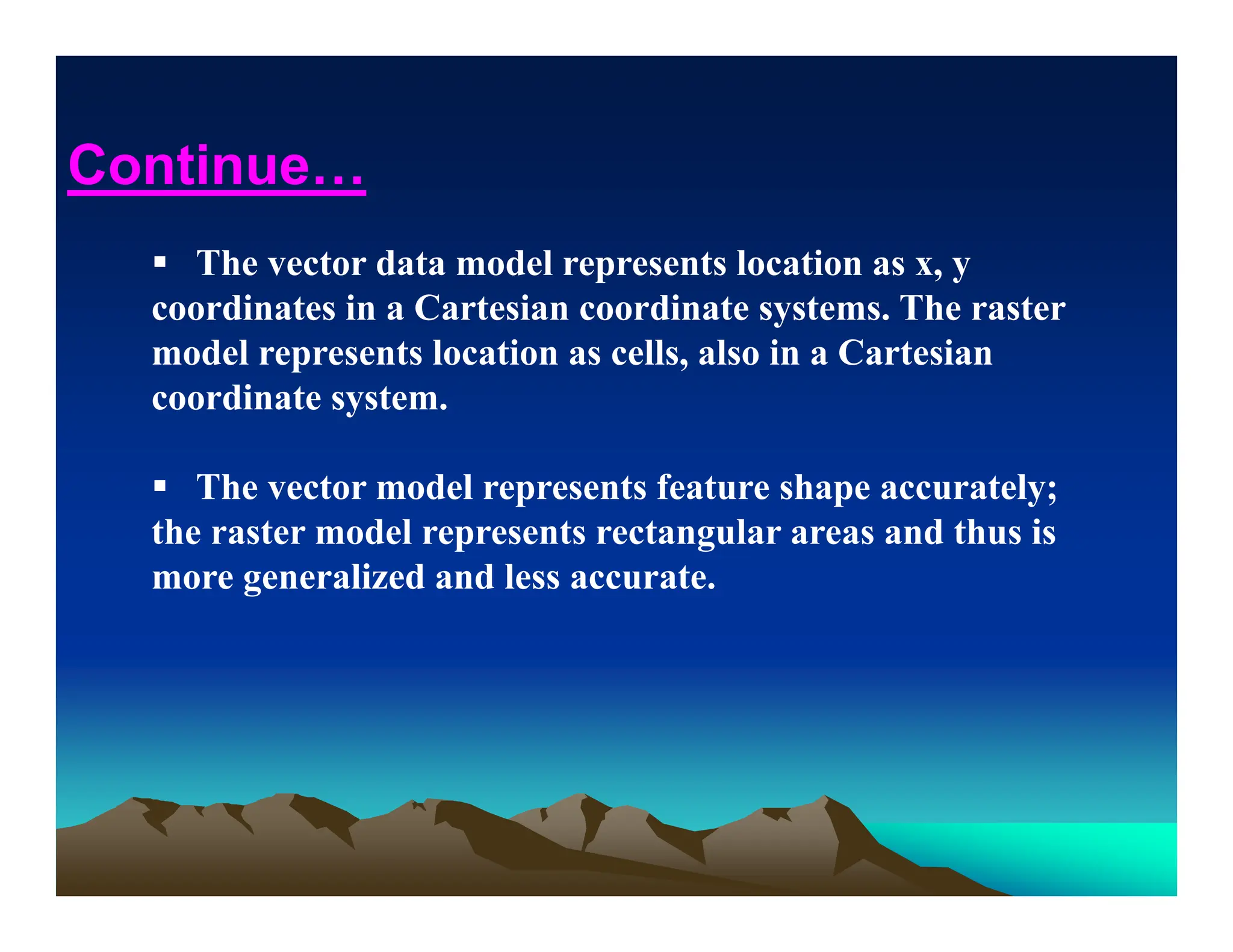  The vector data model represents location as x, y
coordinates in a Cartesian coordinate systems. The raster
model represents location as cells, also in a Cartesian
coordinate system.
 The vector model represents feature shape accurately;
the raster model represents rectangular areas and thus is
more generalized and less accurate.
Continue…
 