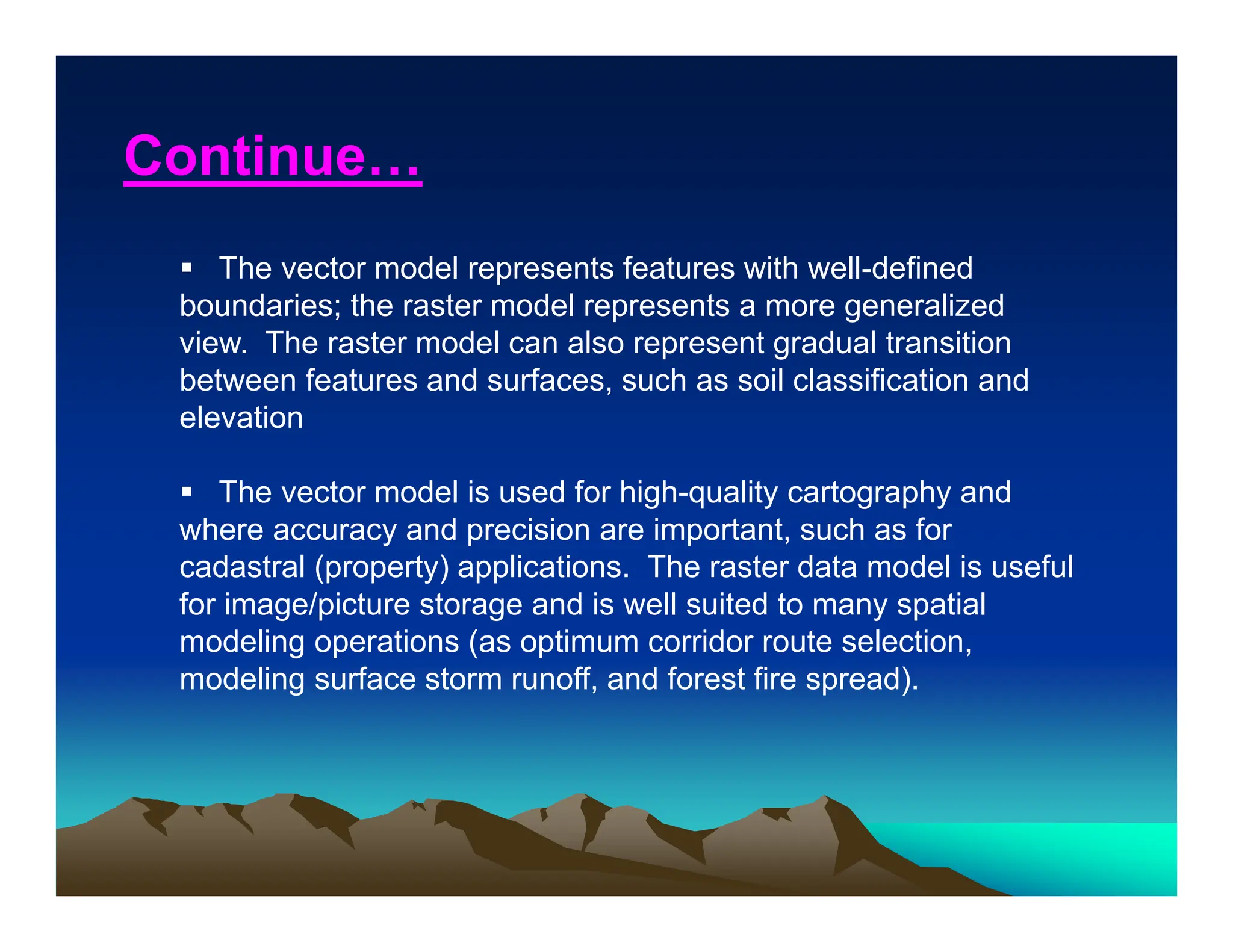  The vector model represents features with well-defined
boundaries; the raster model represents a more generalized
view. The raster model can also represent gradual transition
between features and surfaces, such as soil classification and
elevation
 The vector model is used for high-quality cartography and
where accuracy and precision are important, such as for
cadastral (property) applications. The raster data model is useful
for image/picture storage and is well suited to many spatial
modeling operations (as optimum corridor route selection,
modeling surface storm runoff, and forest fire spread).
Continue…
 