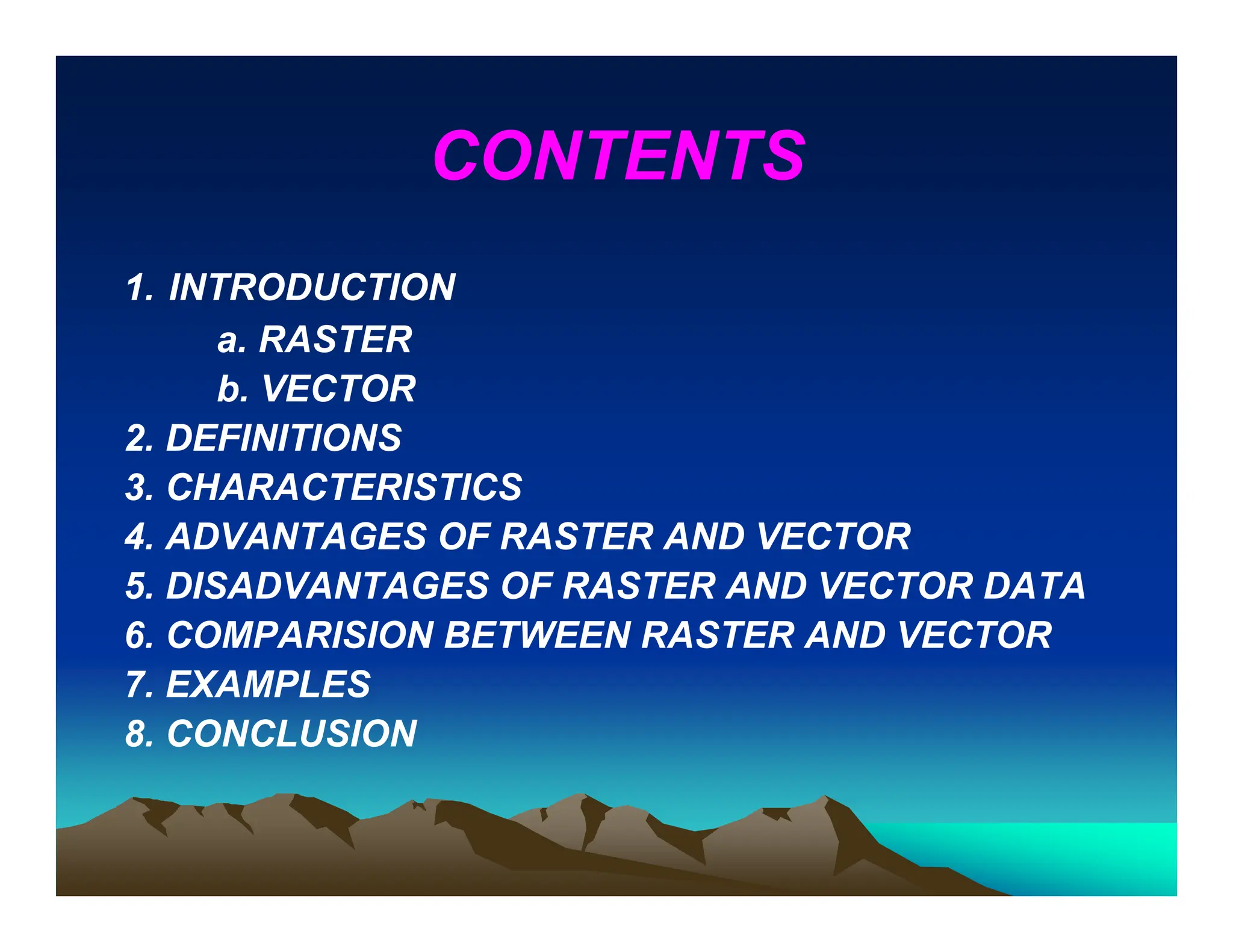CONTENTS
1. INTRODUCTION
a. RASTER
b. VECTOR
2. DEFINITIONS
3. CHARACTERISTICS
4. ADVANTAGES OF RASTER AND VECTOR
5. DISADVANTAGES OF RASTER AND VECTOR DATA
6. COMPARISION BETWEEN RASTER AND VECTOR
7. EXAMPLES
8. CONCLUSION
 