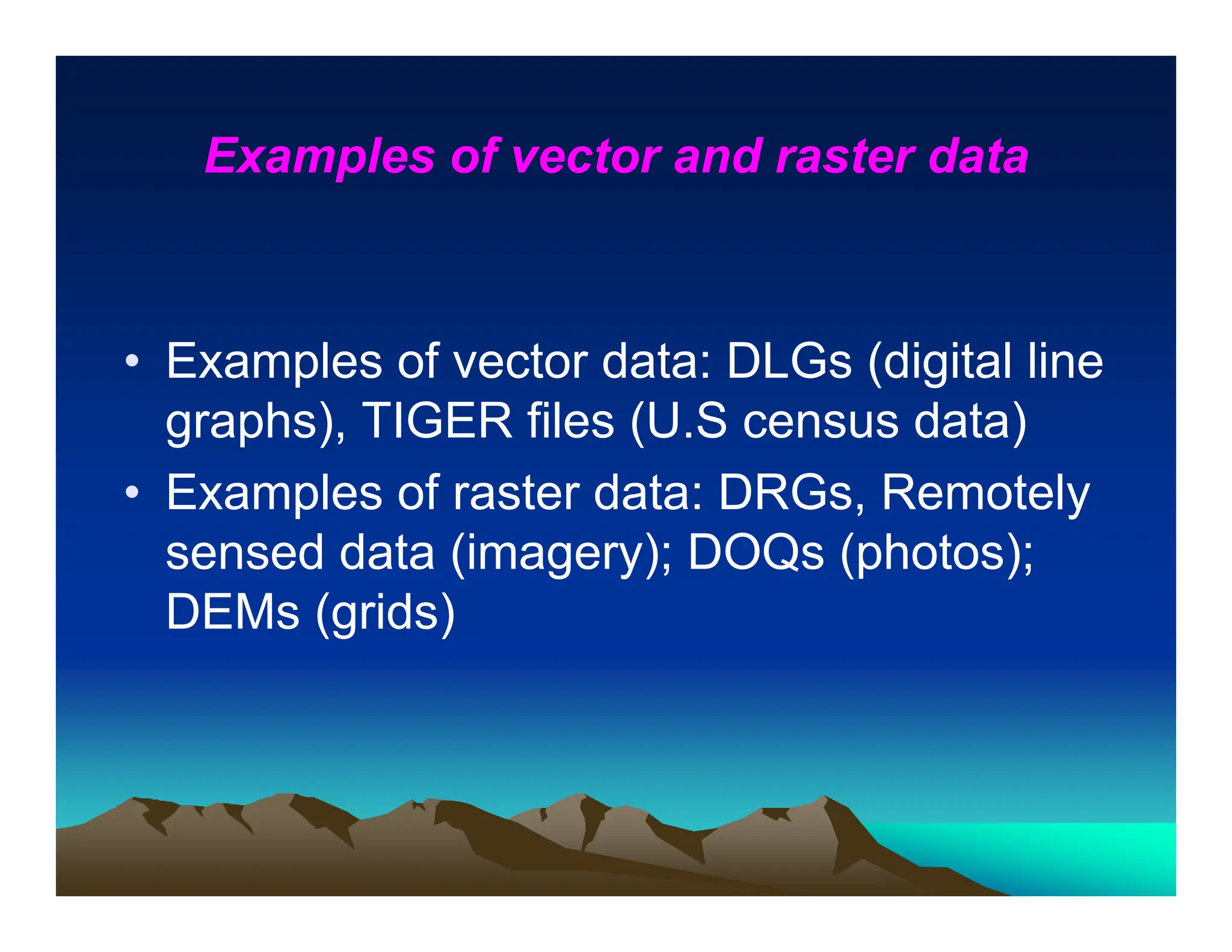 Examples of vector and raster data
• Examples of vector data: DLGs (digital line
graphs), TIGER files (U.S census data)
• Examples of raster data: DRGs, Remotely
sensed data (imagery); DOQs (photos);
DEMs (grids)
 
