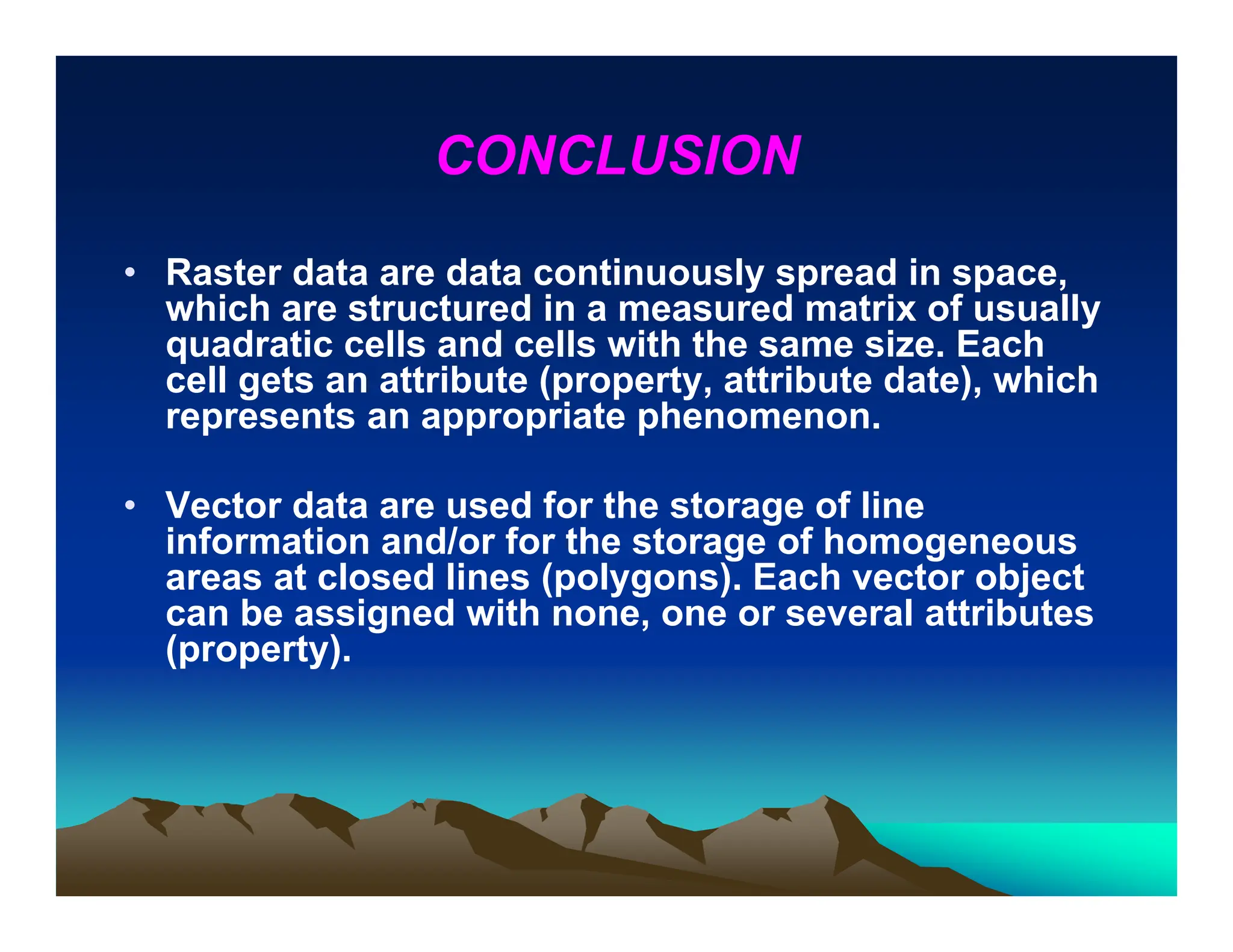 CONCLUSION
• Raster data are data continuously spread in space,
which are structured in a measured matrix of usually
quadratic cells and cells with the same size. Each
cell gets an attribute (property, attribute date), which
represents an appropriate phenomenon.
• Vector data are used for the storage of line
information and/or for the storage of homogeneous
areas at closed lines (polygons). Each vector object
can be assigned with none, one or several attributes
(property).
 