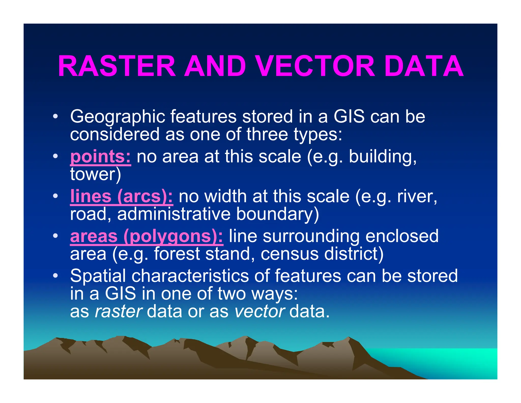 RASTER AND VECTOR DATA
• Geographic features stored in a GIS can be
considered as one of three types:
• points: no area at this scale (e.g. building,
tower)
• lines (arcs): no width at this scale (e.g. river,
road, administrative boundary)
• areas (polygons): line surrounding enclosed
area (e.g. forest stand, census district)
• Spatial characteristics of features can be stored
in a GIS in one of two ways:
as raster data or as vector data.
 
