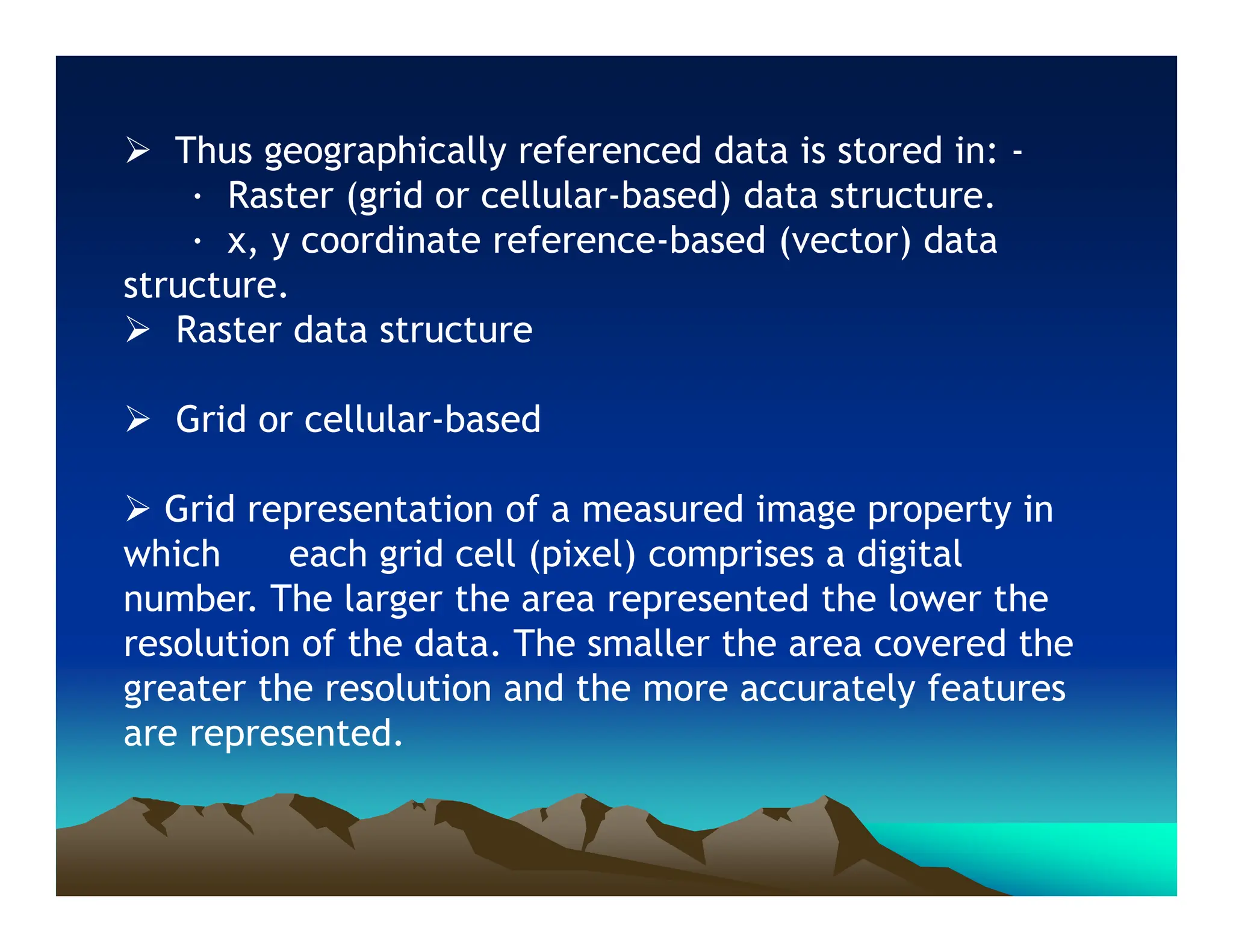  Thus geographically referenced data is stored in: -
· Raster (grid or cellular-based) data structure.
· x, y coordinate reference-based (vector) data
structure.
 Raster data structure
 Grid or cellular-based
 Grid representation of a measured image property in
which each grid cell (pixel) comprises a digital
number. The larger the area represented the lower the
resolution of the data. The smaller the area covered the
greater the resolution and the more accurately features
are represented.
 