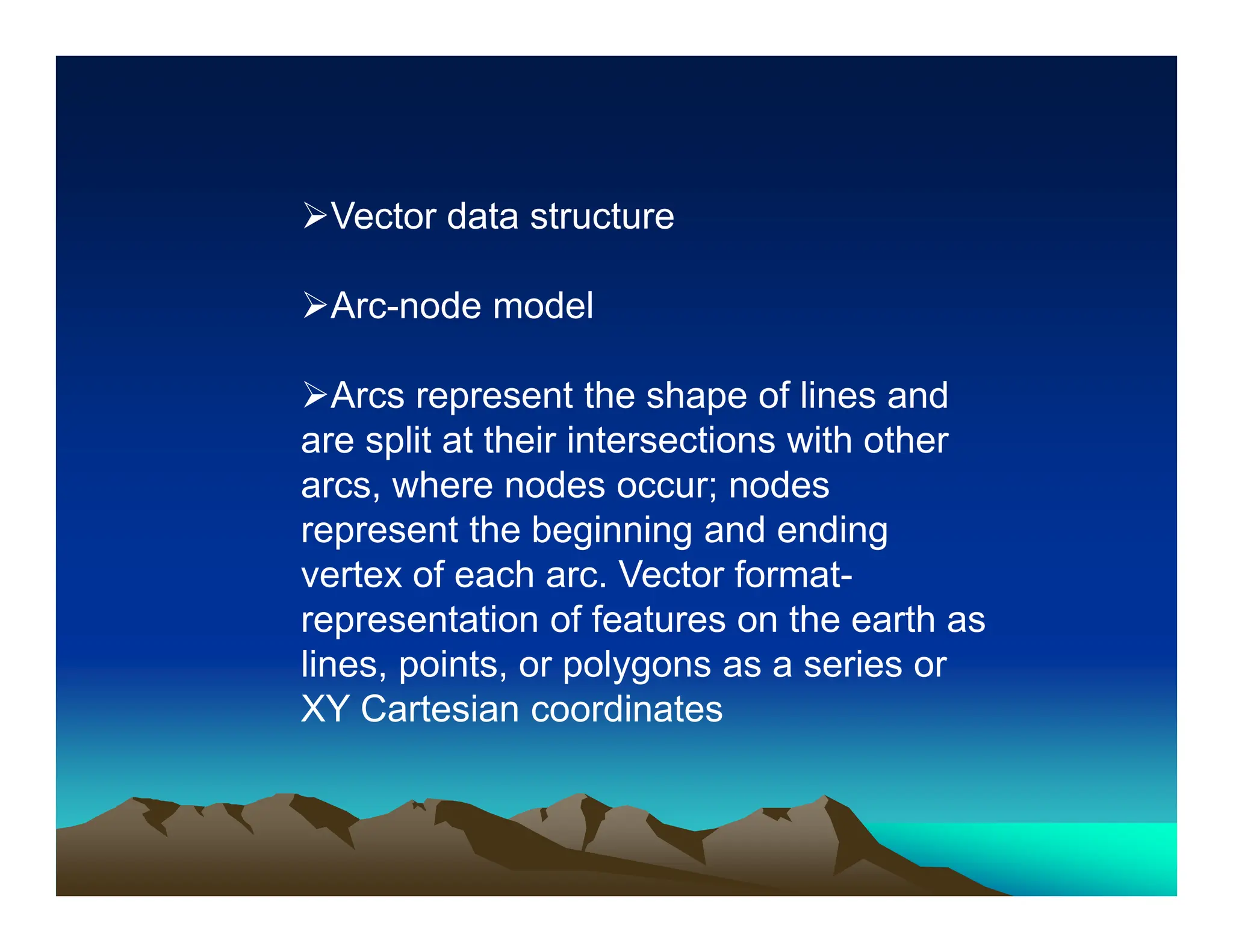 Vector data structure
Arc-node model
Arcs represent the shape of lines and
are split at their intersections with other
arcs, where nodes occur; nodes
represent the beginning and ending
vertex of each arc. Vector format-
representation of features on the earth as
lines, points, or polygons as a series or
XY Cartesian coordinates
 