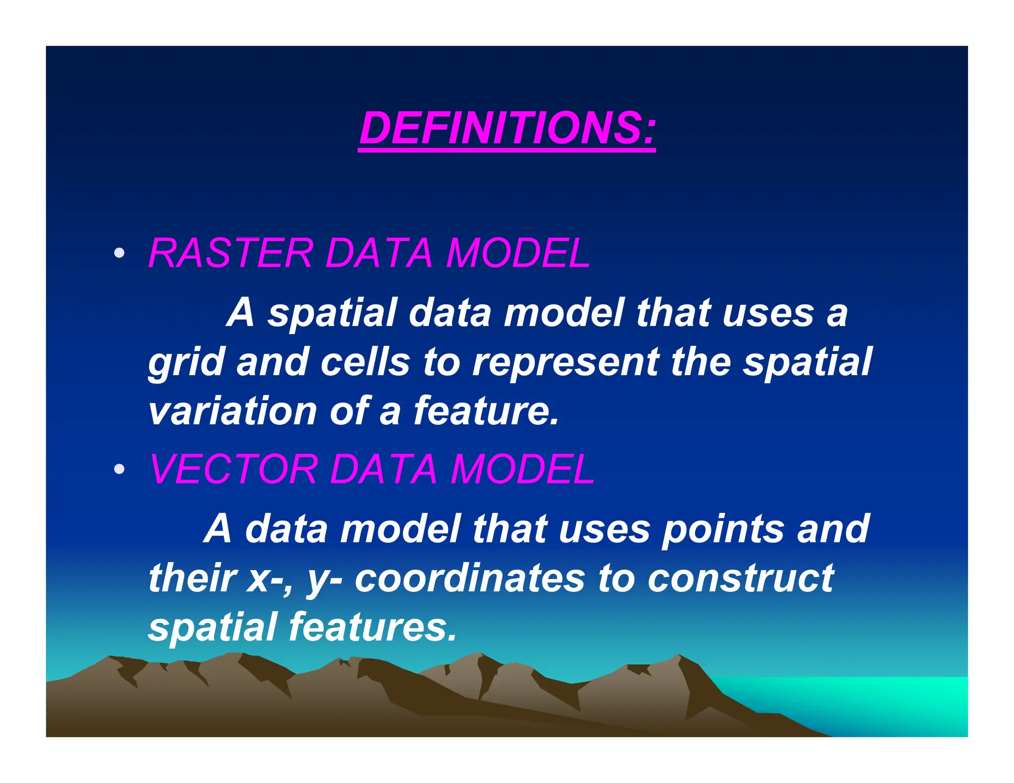 DEFINITIONS:
• RASTER DATA MODEL
A spatial data model that uses a
grid and cells to represent the spatial
variation of a feature.
• VECTOR DATA MODEL
A data model that uses points and
their x-, y- coordinates to construct
spatial features.
 
