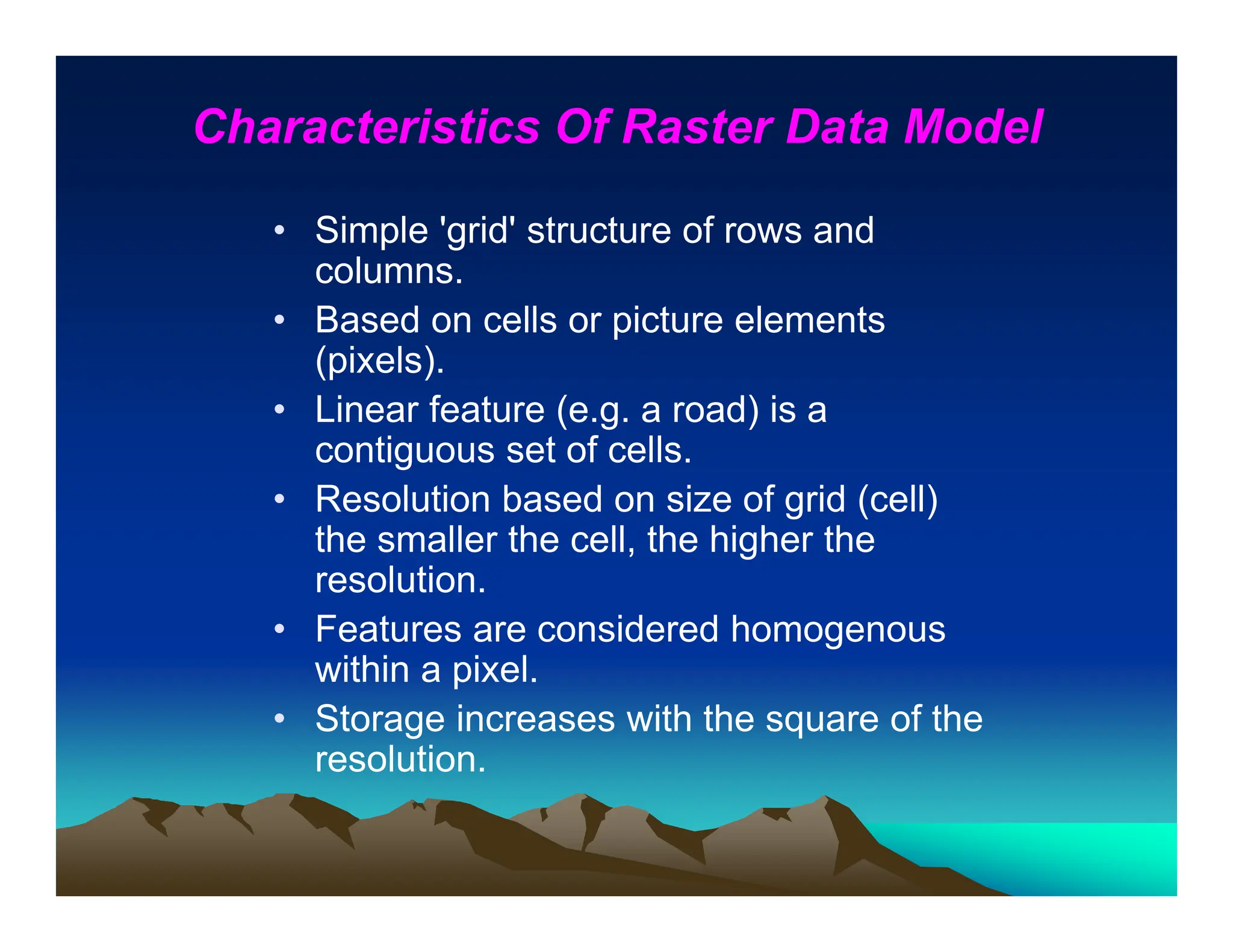 Characteristics Of Raster Data Model
• Simple 'grid' structure of rows and
columns.
• Based on cells or picture elements
(pixels).
• Linear feature (e.g. a road) is a
contiguous set of cells.
• Resolution based on size of grid (cell)
the smaller the cell, the higher the
resolution.
• Features are considered homogenous
within a pixel.
• Storage increases with the square of the
resolution.
 
