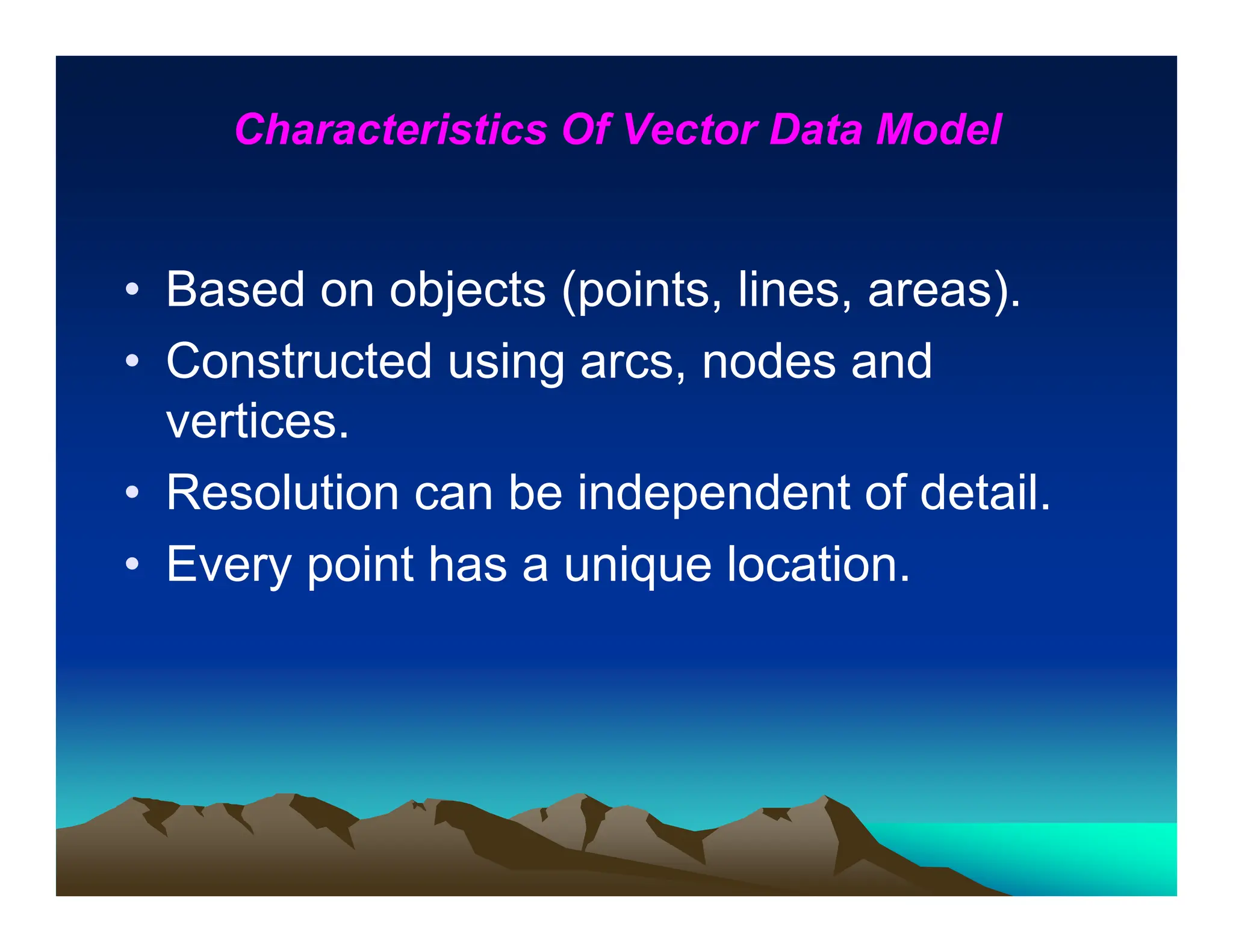 Characteristics Of Vector Data Model
• Based on objects (points, lines, areas).
• Constructed using arcs, nodes and
vertices.
• Resolution can be independent of detail.
• Every point has a unique location.
 