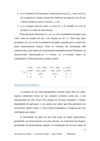 10
Nuno Martins nº 11854 – Carlos Silva nº 46421 – Tiago nº 20347 30/06/2018
• é a distância (off-set) entre a interseção do eixo com o eixo
até a origem do i-ésimo sistema de referência ao longo do eixo (ou
a menor distância entre os eixos e ).
• é o ângulo (off-set) entre os eixos e medidos no eixo
(usando-se a regra da mão direita).
Para uma junta rotacional, , e são os parâmetros da junta, cujo
valor varia na rotação do elo i em relação ao elo i-1. Para uma junta
prismática, , ai e αi são os parâmetros da junta, enquanto di é a variável de
junta (deslocamento linear). Com os sistemas de coordenada DH
estabelecidos, uma matriz de transformação homogênea pode facilmente ser
desenvolvida relacionando-se o i-ésimo ao (i-1)-ésimo frame de
coordenadas. Como demonstra a matriz abaixo.
5)Cadeia Cinemática
A estrutura de um robô manipulador consiste numa série de corpos
rígidos, idealmente feitos de um material resistente como aço, e são
denominados de elos. Esses elos podem ter diversos tamanhos e formas
dependendo da aplicação, e são unidos por juntas que lhes permitem um
movimento relativo entre si. Uma Cadeia Cinemática é composta por elos
interligados por juntas.
O movimento da junta de um robô pode ser linear (prismático),
permitindo um deslocamento em uma direção, ou rotacional (revolução),
permitindo um deslocamento angular. A combinação dos diversos tipos de
 