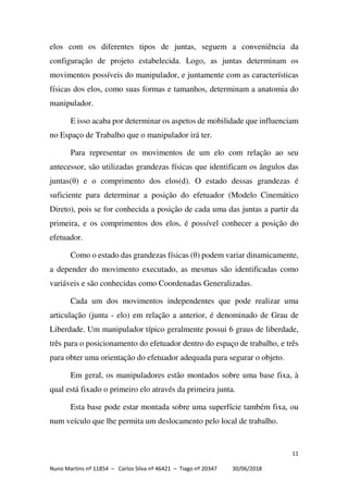 11
Nuno Martins nº 11854 – Carlos Silva nº 46421 – Tiago nº 20347 30/06/2018
elos com os diferentes tipos de juntas, seguem a conveniência da
configuração de projeto estabelecida. Logo, as juntas determinam os
movimentos possíveis do manipulador, e juntamente com as características
físicas dos elos, como suas formas e tamanhos, determinam a anatomia do
manipulador.
E isso acaba por determinar os aspetos de mobilidade que influenciam
no Espaço de Trabalho que o manipulador irá ter.
Para representar os movimentos de um elo com relação ao seu
antecessor, são utilizadas grandezas físicas que identificam os ângulos das
juntas(θ) e o comprimento dos elos(d). O estado dessas grandezas é
suficiente para determinar a posição do efetuador (Modelo Cinemático
Direto), pois se for conhecida a posição de cada uma das juntas a partir da
primeira, e os comprimentos dos elos, é possível conhecer a posição do
efetuador.
Como o estado das grandezas físicas (θ) podem variar dinamicamente,
a depender do movimento executado, as mesmas são identificadas como
variáveis e são conhecidas como Coordenadas Generalizadas.
Cada um dos movimentos independentes que pode realizar uma
articulação (junta - elo) em relação a anterior, é denominado de Grau de
Liberdade. Um manipulador típico geralmente possui 6 graus de liberdade,
três para o posicionamento do efetuador dentro do espaço de trabalho, e três
para obter uma orientação do efetuador adequada para segurar o objeto.
Em geral, os manipuladores estão montados sobre uma base fixa, à
qual está fixado o primeiro elo através da primeira junta.
Esta base pode estar montada sobre uma superfície também fixa, ou
num veículo que lhe permita um deslocamento pelo local de trabalho.
 
