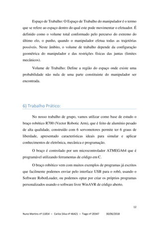 12
Nuno Martins nº 11854 – Carlos Silva nº 46421 – Tiago nº 20347 30/06/2018
Espaço de Trabalho: O Espaço de Trabalho do manipulador é o termo
que se refere ao espaço dentro do qual este pode movimentar o efetuador. É
definido como o volume total conformado pelo percurso do extremo do
último elo, o punho, quando o manipulador efetua todas as trajetórias
possíveis. Neste âmbito, o volume de trabalho depende da configuração
geométrica do manipulador e das restrições físicas das juntas (limites
mecânicos).
Volume de Trabalho: Define a região do espaço onde existe uma
probabilidade não nula de uma parte constituinte do manipulador ser
encontrada.
6) Trabalho Prático:
No nosso trabalho de grupo, vamos utilizar como base de estudo o
braço robótico R700 (Vector Robotic Arm), que é feito de alumínio pesado
de alta qualidade, construído com 6 servomotores permite ter 6 graus de
liberdade, apresentado características ideais para simular e aplicar
conhecimentos de eletrônica, mecânica e programação.
O braço é controlado por um microcontrolador ATMEGA64 que é
programável utilizando ferramentas de código em C.
O braço robótico vem com muitos exemplos de programas já escritos
que facilmente podemos enviar pelo interface USB para o robô, usando o
Software RobotLoader, ou podemos optar por criar os próprios programas
personalizados usando o software livre WinAVR de código aberto.
 