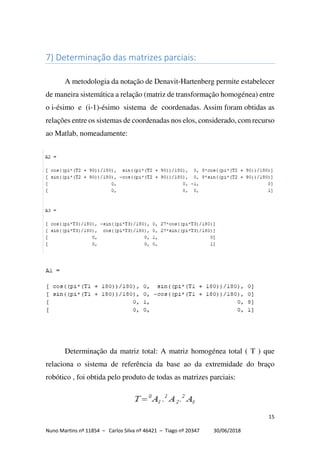 15
Nuno Martins nº 11854 – Carlos Silva nº 46421 – Tiago nº 20347 30/06/2018
7) Determinação das matrizes parciais:
A metodologia da notação de Denavit-Hartenberg permite estabelecer
de maneira sistemática a relação (matriz de transformação homogénea) entre
o i-ésimo e (i-1)-ésimo sistema de coordenadas. Assim foram obtidas as
relações entre os sistemas de coordenadas nos elos, considerado, com recurso
ao Matlab, nomeadamente:
Determinação da matriz total: A matriz homogénea total ( T ) que
relaciona o sistema de referência da base ao da extremidade do braço
robótico , foi obtida pelo produto de todas as matrizes parciais:
 