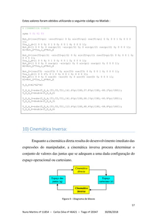 17
Nuno Martins nº 11854 – Carlos Silva nº 46421 – Tiago nº 20347 30/06/2018
Estes valores foram obtidos utilizando o seguinte código no Matlab :
% CINEMÁTICA DIRETA
syms T T1 T2 T3
Rot_Z=[cos(T1+pi) -sin(T1+pi) 0 0; sin(T1+pi) cos(T1+pi) 0 0; 0 0 1 0; 0 0 0
1];
Tra_l_d=[1 0 0 0; 0 1 0 0; 0 0 1 8; 0 0 0 1];
Rot_X=[1 0 0 0; 0 cos(pi/2) -sin(pi/2) 0; 0 sin(pi/2) cos(pi/2) 0; 0 0 0 1];
A1=Rot_Z*Tra_l_d*Rot_X
Rot_Z=[cos(T2+pi/2) -sin(T2+pi/2) 0 0; sin(T2+pi/2) cos(T2+pi/2) 0 0; 0 0 1 0;
0 0 0 1];
Tra_l_d=[1 0 0 8; 0 1 0 0; 0 0 1 0; 0 0 0 1];
Rot_X=[1 0 0 0; 0 cos(pi) -sin(pi) 0; 0 sin(pi) cos(pi) 0; 0 0 0 1];
A2=Rot_Z*Tra_l_d*Rot_X
Rot_Z=[cos(T3) -sin(T3) 0 0; sin(T3) cos(T3) 0 0; 0 0 1 0; 0 0 0 1];
Tra_l_d=[1 0 0 27; 0 1 0 0; 0 0 1 0; 0 0 0 1];
Rot_X=[1 0 0 0; 0 cos(0) -sin(0) 0; 0 sin(0) cos(0) 0; 0 0 0 1];
A3=Rot_Z*Tra_l_d*Rot_X
T_0_4=A1*A2*A3
T_0_4_2=subs(T_0_4,[T1,T2,T3],[41.6*pi/180,37.8*pi/180,-80.2*pi/180]);
T_0_4_2=double(T_0_4_2)
T_0_4_3=subs(T_0_4,[T1,T2,T3],[41.6*pi/180,68.1*pi/180,-40.8*pi/180]);
T_0_4_3=double(T_0_4_3)
T_0_4_4=subs(T_0_4,[T1,T2,T3],[13.6*pi/180,48.4*pi/180,-68.8*pi/180]);
T_0_4_4=double(T_0_4_4)
10) Cinemática Inversa:
Enquanto a cinemática direta resulta do desenvolvimento imediato das
expressões do manipulador, a cinemática inversa procura determinar o
conjunto de valores das juntas que se adequam a uma dada configuração do
espaço operacional ou cartesiano.
Figura 4 – Diagrama de blocos
 