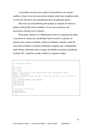 18
Nuno Martins nº 11854 – Carlos Silva nº 46421 – Tiago nº 20347 30/06/2018
A cinemática inversa nem sempre é um problema com solução
analítica, ou por vezes não tem mesmo solução sendo mais complexo ainda
é o facto de não haver uma metodologia única de aplicação direta.
Não será esse um problema grave porque as soluções de interesse
prático estão já todas bem estudadas e só em casos especiais será
necessário conceber novas soluções.
Nesta parte, utilizou-se o Matlab para resolver as equações de modo
a encontrar os valores das coordenadas finais do ponto a calcular, no
entanto, para o ponto escolhido verifica-se múltiplas soluções, então foi
necessário restringir as soluções limitando os ângulos que o manipulador
pode efetuar, reduzindo assim o espaço de trabalho ao primeiro quadrante
do plano XY, conforme se pode verificar no seguinte código:
% CINEMATICA INVERSA
Px = 21.5;
Py = 19;
Pz = 1.5;
eqns = [T_0_4(1,4)== Px, T_0_4(2,4)== Py, T_0_4(3,4)== Pz];
vars = [T1,T2,T3];
range = [0 pi/2; 0 pi; -pi 0]; % Restrição da amplitude de movimento
dos motores
sol = vpasolve(eqns,vars,range);
T(1)=sol.T1;
T(2)=sol.T2;
T(3)=sol.T3;
% Conversão para graus
T=double(T)
T_deg=T*180/pi
 
