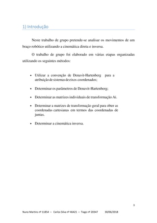 3
Nuno Martins nº 11854 – Carlos Silva nº 46421 – Tiago nº 20347 30/06/2018
1) Introdução
Neste trabalho de grupo pretende-se analisar os movimentos de um
braço robótico utilizando a cinemática direta e inversa.
O trabalho de grupo foi elaborado em várias etapas organizadas
utilizando os seguintes métodos:
• Utilizar a convenção de Denavit-Hartenberg para a
atribuiçãodesistemasdeeixos coordenados;
• Determinar os parâmetros de Denavit-Hartenberg;
• Determinar as matrizes individuais de transformação Ai.
• Determinar a matrizes de transformação geral para obter as
coordenadas cartesianas em termos das coordenadas de
juntas.
• Determinar a cinemática inversa.
 