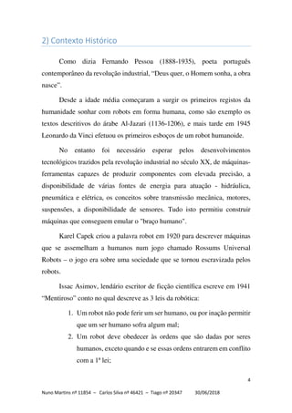 4
Nuno Martins nº 11854 – Carlos Silva nº 46421 – Tiago nº 20347 30/06/2018
2) Contexto Histórico
Como dizia Fernando Pessoa (1888-1935), poeta português
contemporâneo da revolução industrial, “Deus quer, o Homem sonha, a obra
nasce”.
Desde a idade média começaram a surgir os primeiros registos da
humanidade sonhar com robots em forma humana, como são exemplo os
textos descritivos do árabe Al-Jazari (1136-1206), e mais tarde em 1945
Leonardo da Vinci efetuou os primeiros esboços de um robot humanoide.
No entanto foi necessário esperar pelos desenvolvimentos
tecnológicos trazidos pela revolução industrial no século XX, de máquinas-
ferramentas capazes de produzir componentes com elevada precisão, a
disponibilidade de várias fontes de energia para atuação - hidráulica,
pneumática e elétrica, os conceitos sobre transmissão mecânica, motores,
suspensões, a disponibilidade de sensores. Tudo isto permitiu construir
máquinas que conseguem emular o "braço humano".
Karel Capek criou a palavra robot em 1920 para descrever máquinas
que se assemelham a humanos num jogo chamado Rossums Universal
Robots – o jogo era sobre uma sociedade que se tornou escravizada pelos
robots.
Issac Asimov, lendário escritor de ficção científica escreve em 1941
“Mentiroso” conto no qual descreve as 3 leis da robótica:
1. Um robot não pode ferir um ser humano, ou por inação permitir
que um ser humano sofra algum mal;
2. Um robot deve obedecer às ordens que são dadas por seres
humanos, exceto quando e se essas ordens entrarem em conflito
com a 1ª lei;
 