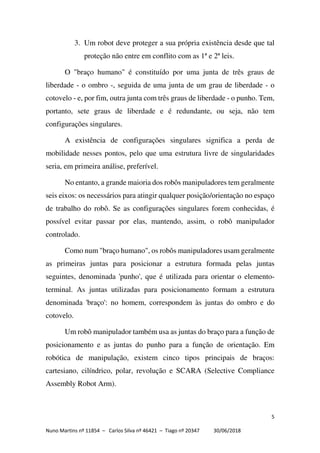 5
Nuno Martins nº 11854 – Carlos Silva nº 46421 – Tiago nº 20347 30/06/2018
3. Um robot deve proteger a sua própria existência desde que tal
proteção não entre em conflito com as 1ª e 2ª leis.
O "braço humano" é constituído por uma junta de três graus de
liberdade - o ombro -, seguida de uma junta de um grau de liberdade - o
cotovelo - e, por fim, outra junta com três graus de liberdade - o punho. Tem,
portanto, sete graus de liberdade e é redundante, ou seja, não tem
configurações singulares.
A existência de configurações singulares significa a perda de
mobilidade nesses pontos, pelo que uma estrutura livre de singularidades
seria, em primeira análise, preferível.
No entanto, a grande maioria dos robôs manipuladores tem geralmente
seis eixos: os necessários para atingir qualquer posição/orientação no espaço
de trabalho do robô. Se as configurações singulares forem conhecidas, é
possível evitar passar por elas, mantendo, assim, o robô manipulador
controlado.
Como num "braço humano", os robôs manipuladores usam geralmente
as primeiras juntas para posicionar a estrutura formada pelas juntas
seguintes, denominada 'punho', que é utilizada para orientar o elemento-
terminal. As juntas utilizadas para posicionamento formam a estrutura
denominada 'braço': no homem, correspondem às juntas do ombro e do
cotovelo.
Um robô manipulador também usa as juntas do braço para a função de
posicionamento e as juntas do punho para a função de orientação. Em
robótica de manipulação, existem cinco tipos principais de braços:
cartesiano, cilíndrico, polar, revolução e SCARA (Selective Compliance
Assembly Robot Arm).
 