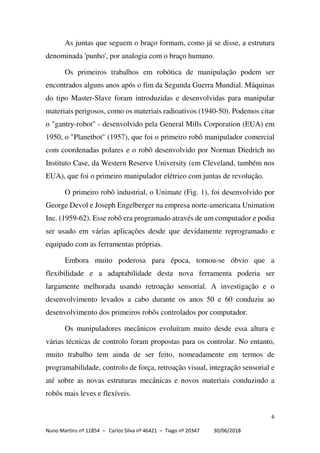 6
Nuno Martins nº 11854 – Carlos Silva nº 46421 – Tiago nº 20347 30/06/2018
As juntas que seguem o braço formam, como já se disse, a estrutura
denominada 'punho', por analogia com o braço humano.
Os primeiros trabalhos em robótica de manipulação podem ser
encontrados alguns anos após o fim da Segunda Guerra Mundial. Máquinas
do tipo Master-Slave foram introduzidas e desenvolvidas para manipular
materiais perigosos, como os materiais radioativos (1940-50). Podemos citar
o "gantry-robot" - desenvolvido pela General Mills Corporation (EUA) em
1950, o "Planetbot" (1957), que foi o primeiro robô manipulador comercial
com coordenadas polares e o robô desenvolvido por Norman Diedrich no
Instituto Case, da Western Reserve University (em Cleveland, também nos
EUA), que foi o primeiro manipulador elétrico com juntas de revolução.
O primeiro robô industrial, o Unimate (Fig. 1), foi desenvolvido por
George Devol e Joseph Engelberger na empresa norte-americana Unimation
Inc. (1959-62). Esse robô era programado através de um computador e podia
ser usado em várias aplicações desde que devidamente reprogramado e
equipado com as ferramentas próprias.
Embora muito poderosa para época, tornou-se óbvio que a
flexibilidade e a adaptabilidade desta nova ferramenta poderia ser
largamente melhorada usando retroação sensorial. A investigação e o
desenvolvimento levados a cabo durante os anos 50 e 60 conduziu ao
desenvolvimento dos primeiros robôs controlados por computador.
Os manipuladores mecânicos evoluíram muito desde essa altura e
várias técnicas de controlo foram propostas para os controlar. No entanto,
muito trabalho tem ainda de ser feito, nomeadamente em termos de
programabilidade, controlo de força, retroação visual, integração sensorial e
até sobre as novas estruturas mecânicas e novos materiais conduzindo a
robôs mais leves e flexíveis.
 