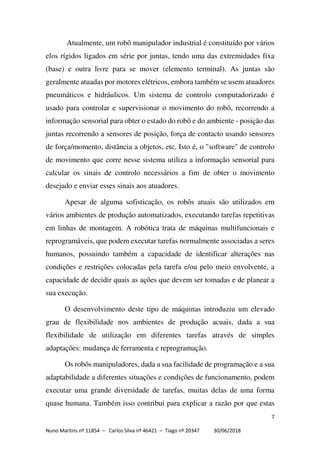 7
Nuno Martins nº 11854 – Carlos Silva nº 46421 – Tiago nº 20347 30/06/2018
Atualmente, um robô manipulador industrial é constituído por vários
elos rígidos ligados em série por juntas, tendo uma das extremidades fixa
(base) e outra livre para se mover (elemento terminal). As juntas são
geralmente atuadas por motores elétricos, embora também se usem atuadores
pneumáticos e hidráulicos. Um sistema de controlo computadorizado é
usado para controlar e supervisionar o movimento do robô, recorrendo a
informação sensorial para obter o estado do robô e do ambiente - posição das
juntas recorrendo a sensores de posição, força de contacto usando sensores
de força/momento, distância a objetos, etc. Isto é, o "software" de controlo
de movimento que corre nesse sistema utiliza a informação sensorial para
calcular os sinais de controlo necessários a fim de obter o movimento
desejado e enviar esses sinais aos atuadores.
Apesar de alguma sofisticação, os robôs atuais são utilizados em
vários ambientes de produção automatizados, executando tarefas repetitivas
em linhas de montagem. A robótica trata de máquinas multifuncionais e
reprogramáveis, que podem executar tarefas normalmente associadas a seres
humanos, possuindo também a capacidade de identificar alterações nas
condições e restrições colocadas pela tarefa e/ou pelo meio envolvente, a
capacidade de decidir quais as ações que devem ser tomadas e de planear a
sua execução.
O desenvolvimento deste tipo de máquinas introduziu um elevado
grau de flexibilidade nos ambientes de produção acuais, dada a sua
flexibilidade de utilização em diferentes tarefas através de simples
adaptações: mudança de ferramenta e reprogramação.
Os robôs manipuladores, dada a sua facilidade de programação e a sua
adaptabilidade a diferentes situações e condições de funcionamento, podem
executar uma grande diversidade de tarefas, muitas delas de uma forma
quase humana. Também isso contribui para explicar a razão por que estas
 