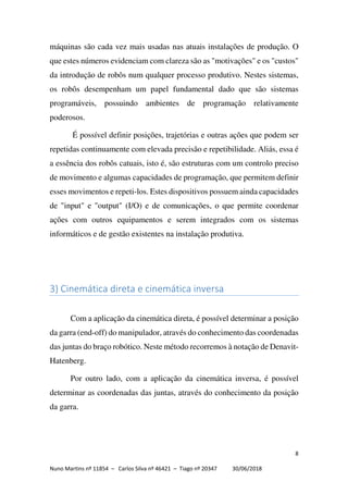 8
Nuno Martins nº 11854 – Carlos Silva nº 46421 – Tiago nº 20347 30/06/2018
máquinas são cada vez mais usadas nas atuais instalações de produção. O
que estes números evidenciam com clareza são as "motivações" e os "custos"
da introdução de robôs num qualquer processo produtivo. Nestes sistemas,
os robôs desempenham um papel fundamental dado que são sistemas
programáveis, possuindo ambientes de programação relativamente
poderosos.
É possível definir posições, trajetórias e outras ações que podem ser
repetidas continuamente com elevada precisão e repetibilidade. Aliás, essa é
a essência dos robôs catuais, isto é, são estruturas com um controlo preciso
de movimento e algumas capacidades de programação, que permitem definir
esses movimentos e repeti-los. Estes dispositivos possuem ainda capacidades
de "input" e "output" (I/O) e de comunicações, o que permite coordenar
ações com outros equipamentos e serem integrados com os sistemas
informáticos e de gestão existentes na instalação produtiva.
3) Cinemática direta e cinemática inversa
Com a aplicação da cinemática direta, é possível determinar a posição
da garra (end-off) do manipulador, através do conhecimento das coordenadas
das juntas do braço robótico. Neste método recorremos à notação de Denavit-
Hatenberg.
Por outro lado, com a aplicação da cinemática inversa, é possível
determinar as coordenadas das juntas, através do conhecimento da posição
da garra.
 