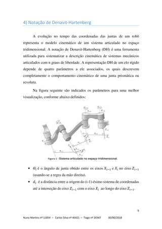 9
Nuno Martins nº 11854 – Carlos Silva nº 46421 – Tiago nº 20347 30/06/2018
4) Notação de Denavit-Hartenberg
A evolução no tempo das coordenadas das juntas de um robô
representa o modelo cinemático de um sistema articulado no espaço
tridimensional. A notação de Denavit-Hartenberg (DH) é uma ferramenta
utilizada para sistematizar a descrição cinemática de sistemas mecânicos
articulados com n graus de liberdade. A representação DH de um elo rígido
depende de quatro parâmetros a ele associados, os quais descrevem
completamente o comportamento cinemático de uma junta prismática ou
revoluta.
Na figura seguinte são indicados os parâmetros para uma melhor
visualização, conforme abaixo definidos:
• é o ângulo de junta obtido entre os eixos e no eixo
(usando-se a regra da mão direita).
• é a distância entre a origem do (i-1)-ésimo sistema de coordenadas
até a interseção do eixo com o eixo ao longo do eixo .
Figura 1 - Sistema articulado no espaço tridimensional.
 