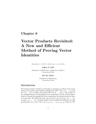 Chapter 8

Vector Products Revisited:
A New and E cient
Method of Proving Vector
Identities
                 Proceedings|NCUR X. 1996, Vol. II, pp. 994 998


                                 Je rey F. Gold
                Department of Mathematics, Department of Physics
                               University of Utah
                                  Don H. Tucker
                             Department of Mathematics
                                 University of Utah

Introduction
The purpose of these remarks is to introduce a variation on a theme of the scalar
inner, dot product and establish multiplication in Rn . If a = a1 ; : : : ; an  and
b = b1 ; : : : ; bn, we de ne the product ab  a1b1; : : : ; anbn. The product is
the multiplication of corresponding vector components as in the scalar product;
however, instead of summing the vector components, the product preserves them
in vector form. We de ne the inner sum or trace of a vector a = a1 ; : : : ; an 
by a = a1 +    + an. If taken together with an additional de nition of cyclic
permutations of a vector hpi a  a1+p mod n ; : : : ; an+p mod n , where a 2 Rn

                                          1
 