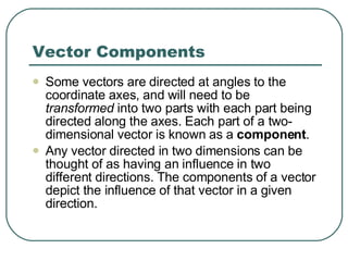 Vector Components Some vectors are directed at angles to the coordinate axes, and will need to be  transformed  into two parts with each part being directed along the axes. Each part of a two-dimensional vector is known as a  component .  Any vector directed in two dimensions can be thought of as having an influence in two different directions. The components of a vector depict the influence of that vector in a given direction.  
