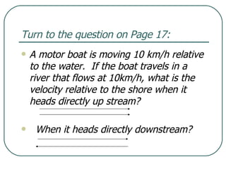 Turn to the question on Page 17: A motor boat is moving 10 km/h relative to the water.  If the boat travels in a river that flows at 10km/h, what is the velocity relative to the shore when it heads directly up stream? When it heads directly downstream? 