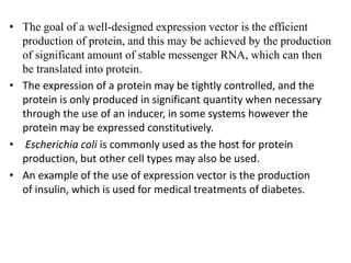 • The goal of a well-designed expression vector is the efficient
production of protein, and this may be achieved by the production
of significant amount of stable messenger RNA, which can then
be translated into protein.
• The expression of a protein may be tightly controlled, and the
protein is only produced in significant quantity when necessary
through the use of an inducer, in some systems however the
protein may be expressed constitutively.
• Escherichia coli is commonly used as the host for protein
production, but other cell types may also be used.
• An example of the use of expression vector is the production
of insulin, which is used for medical treatments of diabetes.
 