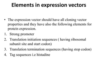 Elements in expression vectors
• The expression vector should have all cloning vector
properties and they have also the following elements for
protein expression.
1. Strong promoter
2. Translation initiation sequences ( having ribosomal
subunit site and start codon)
3. Translation termination sequences (having stop codon)
4. Tag sequences i.e histadine
 