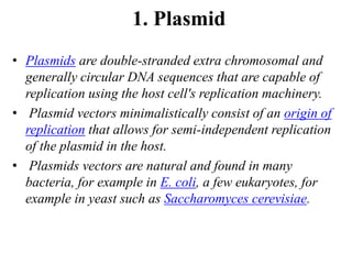 1. Plasmid
• Plasmids are double-stranded extra chromosomal and
generally circular DNA sequences that are capable of
replication using the host cell's replication machinery.
• Plasmid vectors minimalistically consist of an origin of
replication that allows for semi-independent replication
of the plasmid in the host.
• Plasmids vectors are natural and found in many
bacteria, for example in E. coli, a few eukaryotes, for
example in yeast such as Saccharomyces cerevisiae.
 