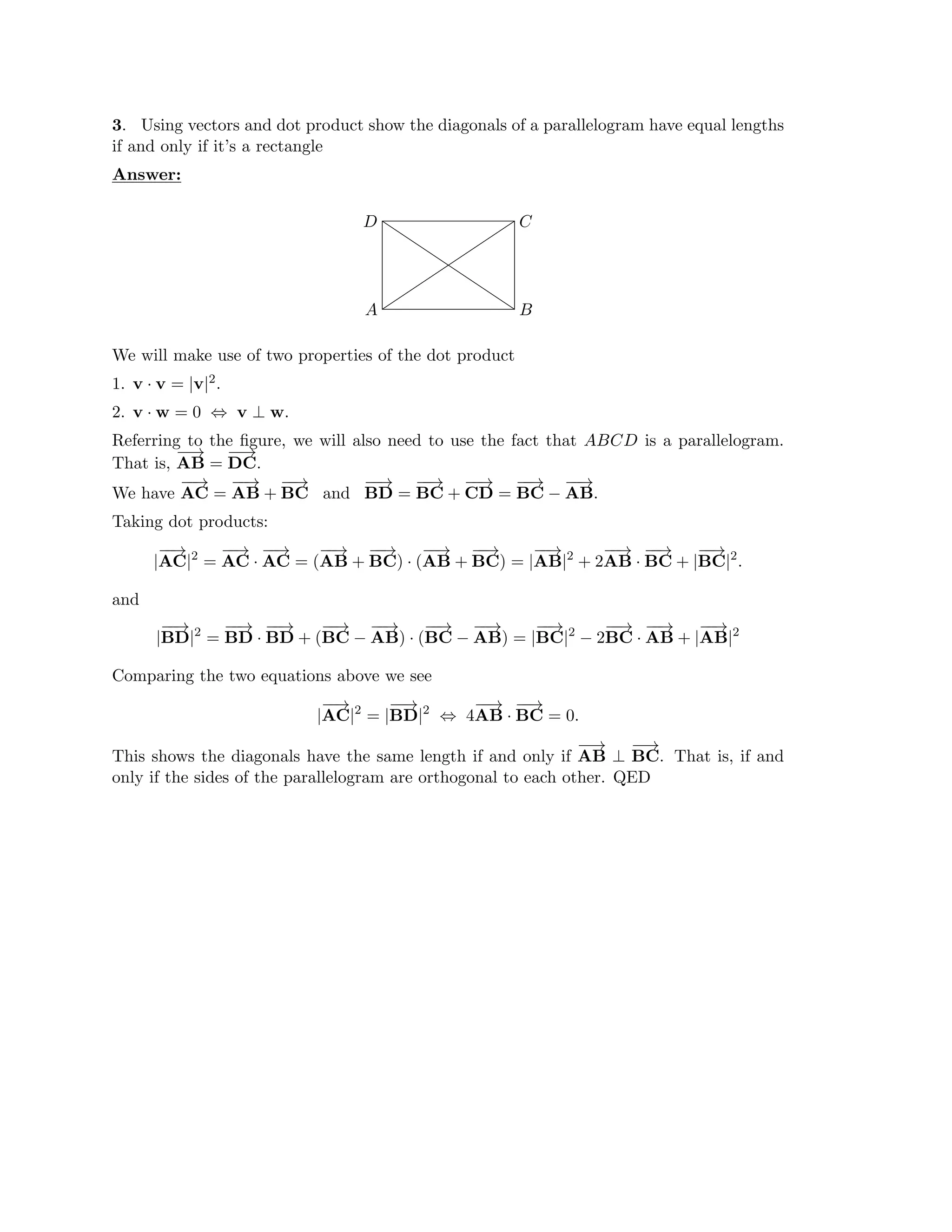 B
C
D
A
3. Using vectors and dot product show the diagonals of a parallelogram have equal lengths
if and only if it’s a rectangle
Answer:
We will make use of two properties of the dot product
1. v · v = |v|2.
2. v w = 0 v ⊥ w.
· ⇔
Referring to the ﬁgure, we will also need to use the fact that ABCD is a parallelogram.
That is,
−
−
→
DC.
AB =
−
−
→
We have
−
−
→
AB +
−
−
→
and BD =
−
−
→
CD =
−
−
→
AB.
AC =
−
−
→
BC
−
−
→
BC +
−
−
→
BC −
−
−
→
Taking dot products:
2 2
|
−
−
→
AC| =
−
−
→
·
−
−
→
AB +
−
−
→
· (
−
−
→
BC) = |
−
−
→
|2
+ 2
−
−
→
·
−
−
→
BC|
AC AC = (
−
−
→
BC) AB +
−
−
→
AB AB BC + |
−
−
→
.
and
2 2 2
|
−
−
→
BD| =
−
−
→
·
−
−
→
BC −
−
−
→
· (
−
−
→
AB) = |
−
−
→
| − 2
−
−
→
·
−
−
→
|
−
−
→
|
BD BD + (
−
−
→
AB) BC −
−
−
→
BC BC AB + AB
Comparing the two equations above we see
2 2
|
−
−
→
| = |BD| ⇔ AB · BC = 0.
AC
−
−
→
4
−
−
→ −
−
→
This shows the diagonals have the same length if and only if
−
−
→
BC.
AB ⊥
−
−
→
That is, if and
only if the sides of the parallelogram are orthogonal to each other. QED
 