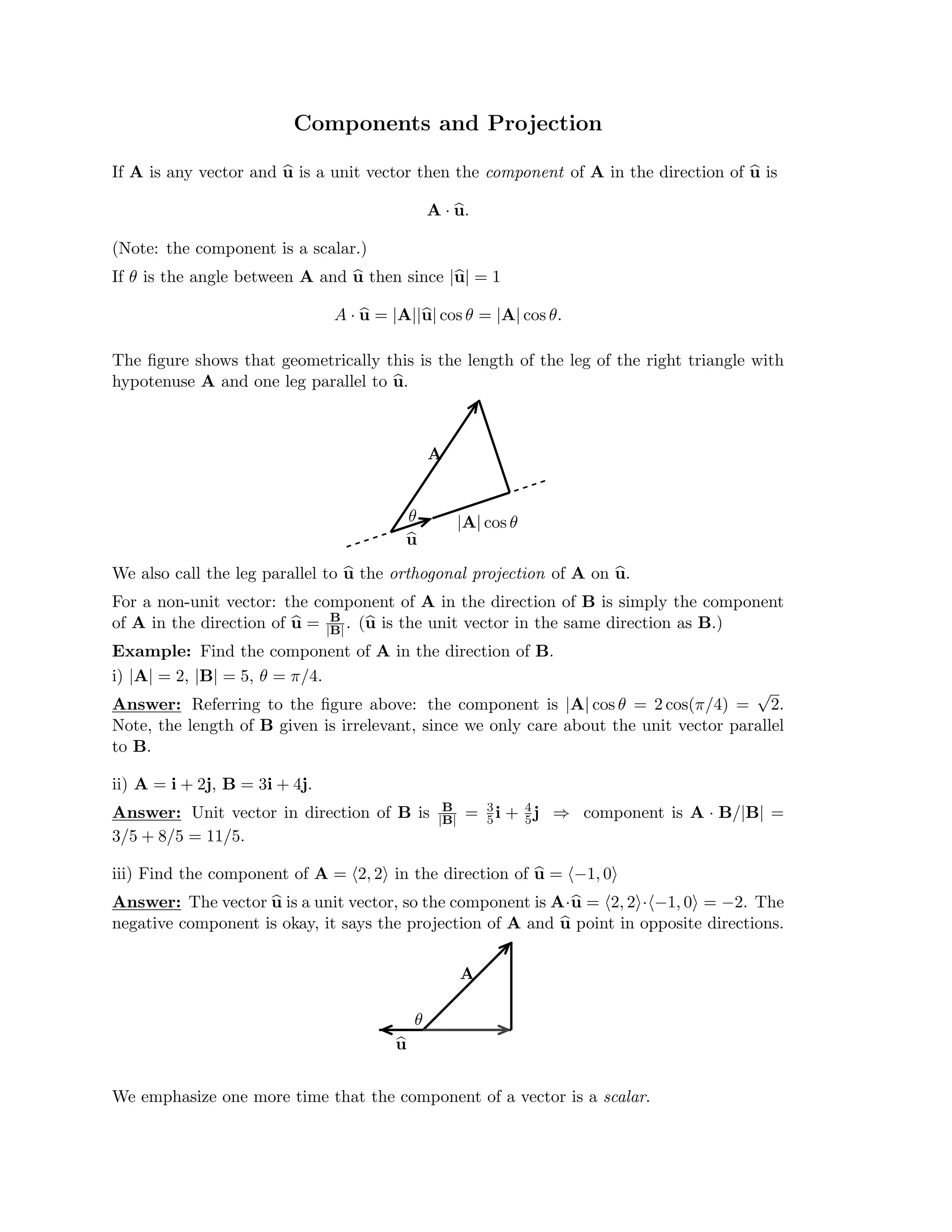 Components and Projection

If A is any vector and u
u is a unit vector then the component of A in the direction of u
u is

A · u
u.
(Note: the component is a scalar.)

If θ is the angle between A and u
u then since |u
u| = 1

A · u
u = |A||u
u| cos θ = |A| cos θ.
The ﬁgure shows that geometrically this is the length of the leg of the right triangle with
hypotenuse A and one leg parallel to u
u.
A
θ |A| cos θ

u
u

We also call the leg parallel to u
u the orthogonal projection of A on u
u.

For a non-unit vector: the component of A in the direction of B is simply the component

B
of A in the direction of u
u = |B| . (u
u is the unit vector in the same direction as B.)

Example: Find the component of A in the direction of B.

i) |A| = 2, |B| = 5, θ = π/4.

√
Answer: Referring to the ﬁgure above: the component is |A| cos θ = 2 cos(π/4) = 2.
Note, the length of B given is irrelevant, since we only care about the unit vector parallel
to B.
ii) A = i + 2j, B = 3i + 4j.
Answer: Unit vector in direction of B is

3/5 + 8/5 = 11/5.

B
|B| =
 3
5i +
4
5j
 ⇒ component is A · B/|B|
=

iii) Find the component of A = (2, 2) in the direction of u
u = (−1, 0)
Answer: The vector u
u is a unit vector, so the component is A·u
u = (2, 2)·(−1, 0) = −2. The
negative component is okay, it says the projection of A and u
u point in opposite directions.
A
θ

u
u
We emphasize one more time that the component of a vector is a scalar.
 