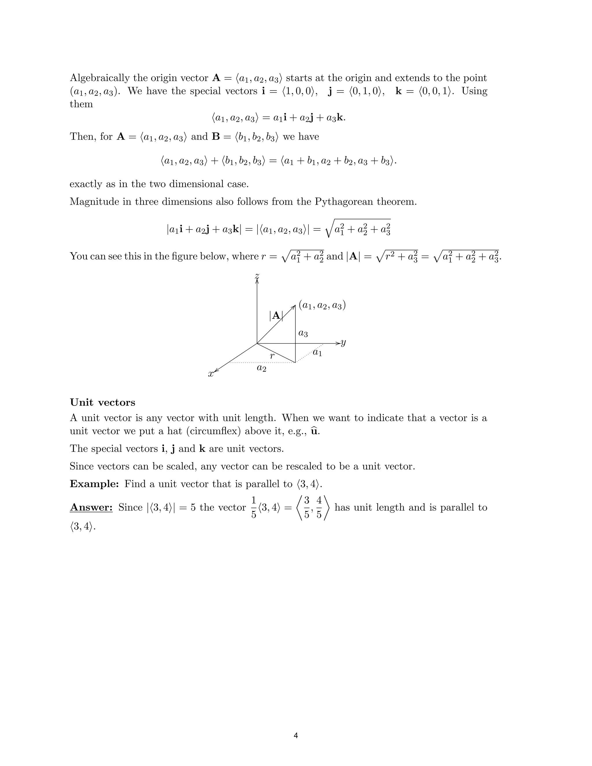 Algebraically the origin vector A = ha1, a2, a3i starts at the origin and extends to the point
(a1, a2, a3). We have the special vectors i = h1, 0, 0i, j = h0, 1, 0i, k = h0, 0, 1i. Using
them
ha1, a2, a3i = a1i + a2j + a3k.
Then, for A = ha1, a2, a3i and B = hb1, b2, b3i we have
ha1, a2, a3i + hb1, b2, b3i = ha1 + b1, a2 + b2, a3 + b3i.
exactly as in the two dimensional case.
Magnitude in three dimensions also follows from the Pythagorean theorem.
|a1i + a2j + a3k| = |ha = 2
1, a2, a3i|
q
a1 + a2
2 + a2
3
You can see this in the figure below, where r = a2 2
1 + a2 and |A| = r2 + a2 2 2 2
3 = a1 + a2 + a3.
p p p
z
t
t
t
t
t
t
t
t
t
t a
xt 2
y
(a1, a2, a3)












|A|
a3
a1
O
O
O
O
O
O
O
O
O
r
zz
Unit vectors
A unit vector is any vector with unit length. When we want to indicate that a vector is a
unit vector we put a hat (circumflex) above it, e.g., u.
The special vectors i, j and k are unit vectors.
Since vectors can be scaled, any vector can be rescaled
b
to be a unit vector.
Example: Find a unit vector that is parallel to h3, 4i.
1 3 4
Answer: Since |h3, 4i| = 5 the vector h3, 4i =

,
5

has unit length and is parallel to
5 5
h3, 4i.
//
OO
??
4
 