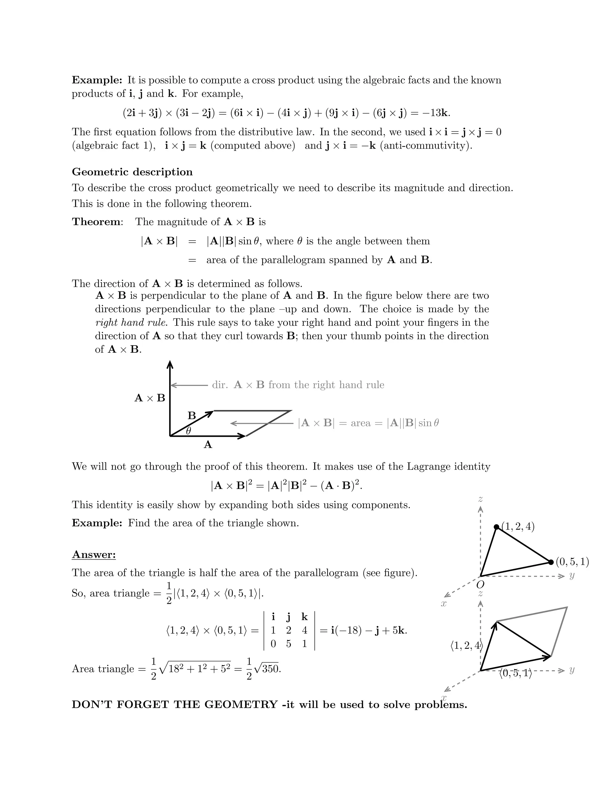 �
�
�
�
�
�

�

Example: It is possible to compute a cross product using the algebraic facts and the known
products of i, j and k. For example,
(2i + 3j) × (3i − 2j) = (6i × i) − (4i × j) + (9j × i) − (6j × j) = −13k.
The ﬁrst equation follows from the distributive law. In the second, we used i × i = j × j = 0
(algebraic fact 1), i × j = k (computed above) and j × i = −k (anti-commutivity).
Geometric description
To describe the cross product geometrically we need to describe its magnitude and direction.
This is done in the following theorem.
Theorem: The magnitude of A × B is
|A × B| = |A||B| sin θ, where θ is the angle between them
= area of the parallelogram spanned by A and B.
The direction of A × B is determined as follows.
A × B is perpendicular to the plane of A and B. In the ﬁgure below there are two
directions perpendicular to the plane –up and down. The choice is made by the
right hand rule. This rule says to take your right hand and point your ﬁngers in the
direction of A so that they curl towards B; then your thumb points in the direction
of A × B.
A × B
|A × B| = area = |A||B| sin θ
A
B
dir. A × B from the right hand rule
θ
We will not go through the proof of this theorem. It makes use of the Lagrange identity
|A × B|2
= |A|2
|B|2
− (A · B)2
.
This identity is easily show by expanding both sides using components.
Example: Find the area of the triangle shown.
x
y
z
(1, 2, 4)
(0, 5, 1)
O
Answer:
The area of the triangle is half the area of the parallelogram (see ﬁgure).
So, area triangle =
1
2
|�1, 2, 4� × �0, 5, 1�|.
�
�
�
�
�
�
2 2
x
y
z
�1, 2, 4�
�0, 5, 1�
i j k

�1, 2, 4� × �0, 5, 1� =
 1 2 4
 = i(−18) − j + 5k.

0 5 1

1
 1
182 + 12 + 52 =
√
350.

Area triangle
=

DON’T FORGET THE GEOMETRY -it will be used to solve problems.

 
