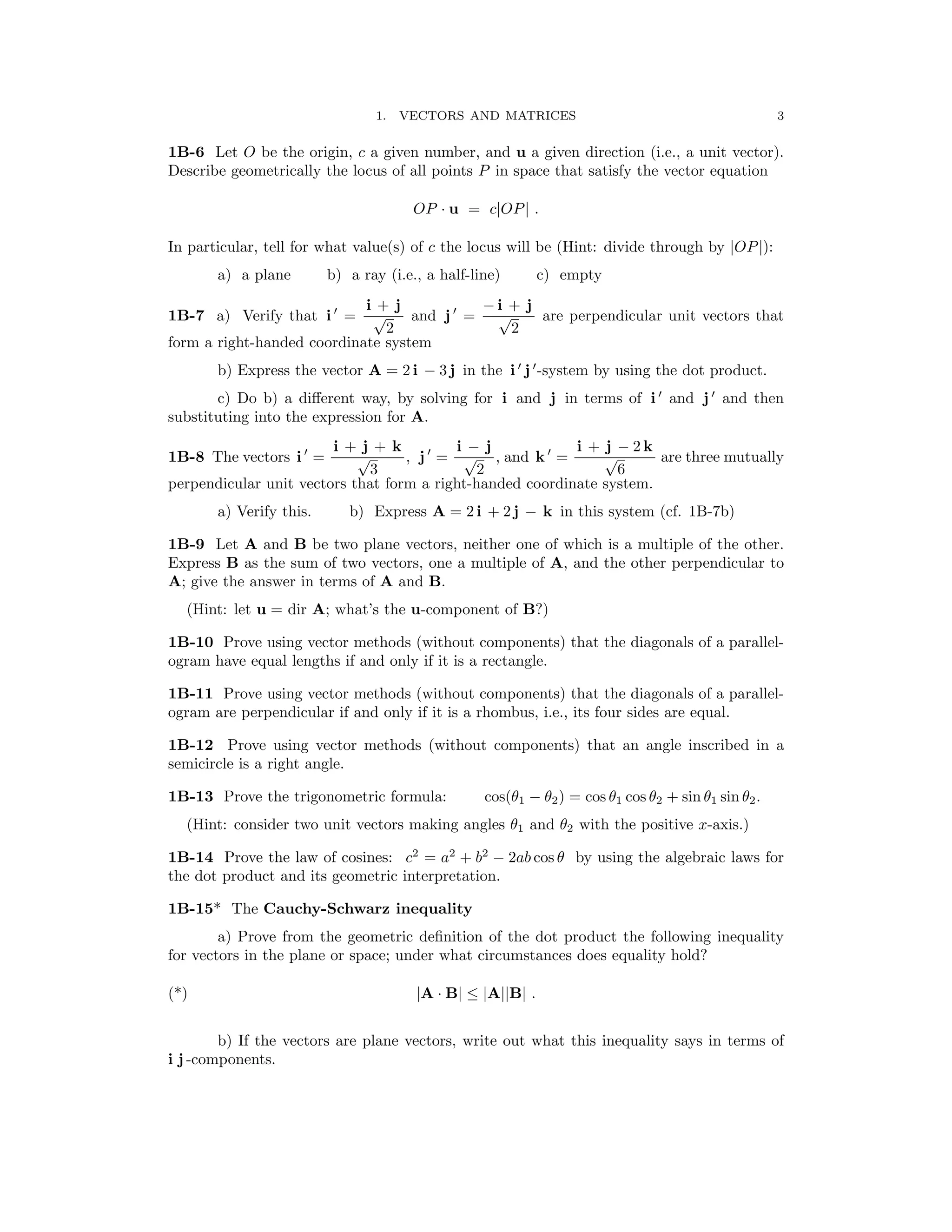 3
1. VECTORS AND MATRICES
1B-6 Let O be the origin, c a given number, and u a given direction (i.e., a unit vector).
Describe geometrically the locus of all points P in space that satisfy the vector equation
OP u = c OP .
· | |
In particular, tell for what value(s) of c the locus will be (Hint: divide through by OP ):
| |
a) a plane b) a ray (i.e., a half-line) c) empty
1B-7 a) Verify that i ′
=
i + j
and j ′
=
− i + j
are perpendicular unit vectors that
√
2
√
2
form a right-handed coordinate system
b) Express the vector A = 2 i − 3 j in the i ′
j ′
-system by using the dot product.
′ ′
c) Do b) a diﬀerent way, by solving for i and j in terms of i and j and then
substituting into the expression for A.
′ i + j + k ′ i − j ′ i + j − 2 k
1B-8 The vectors i = √
3
, j = √
2
, and k = √
6
are three mutually
perpendicular unit vectors that form a right-handed coordinate system.
a) Verify this. b) Express A = 2 i + 2 j − k in this system (cf. 1B-7b)
1B-9 Let A and B be two plane vectors, neither one of which is a multiple of the other.
Express B as the sum of two vectors, one a multiple of A, and the other perpendicular to
A; give the answer in terms of A and B.
(Hint: let u = dir A; what’s the u-component of B?)
1B-10 Prove using vector methods (without components) that the diagonals of a parallel­
ogram have equal lengths if and only if it is a rectangle.
1B-11 Prove using vector methods (without components) that the diagonals of a parallel­
ogram are perpendicular if and only if it is a rhombus, i.e., its four sides are equal.
1B-12 Prove using vector methods (without components) that an angle inscribed in a
semicircle is a right angle.
1B-13 Prove the trigonometric formula: cos(θ1 − θ2) = cos θ1 cos θ2 + sin θ1 sin θ2.
(Hint: consider two unit vectors making angles θ1 and θ2 with the positive x-axis.)
1B-14 Prove the law of cosines: c2
= a2
+ b2
− 2ab cos θ by using the algebraic laws for
the dot product and its geometric interpretation.
1B-15* The Cauchy-Schwarz inequality
a) Prove from the geometric deﬁnition of the dot product the following inequality
for vectors in the plane or space; under what circumstances does equality hold?
(*) A B A B .
| · | ≤ | || |
b) If the vectors are plane vectors, write out what this inequality says in terms of
i j -components.
 