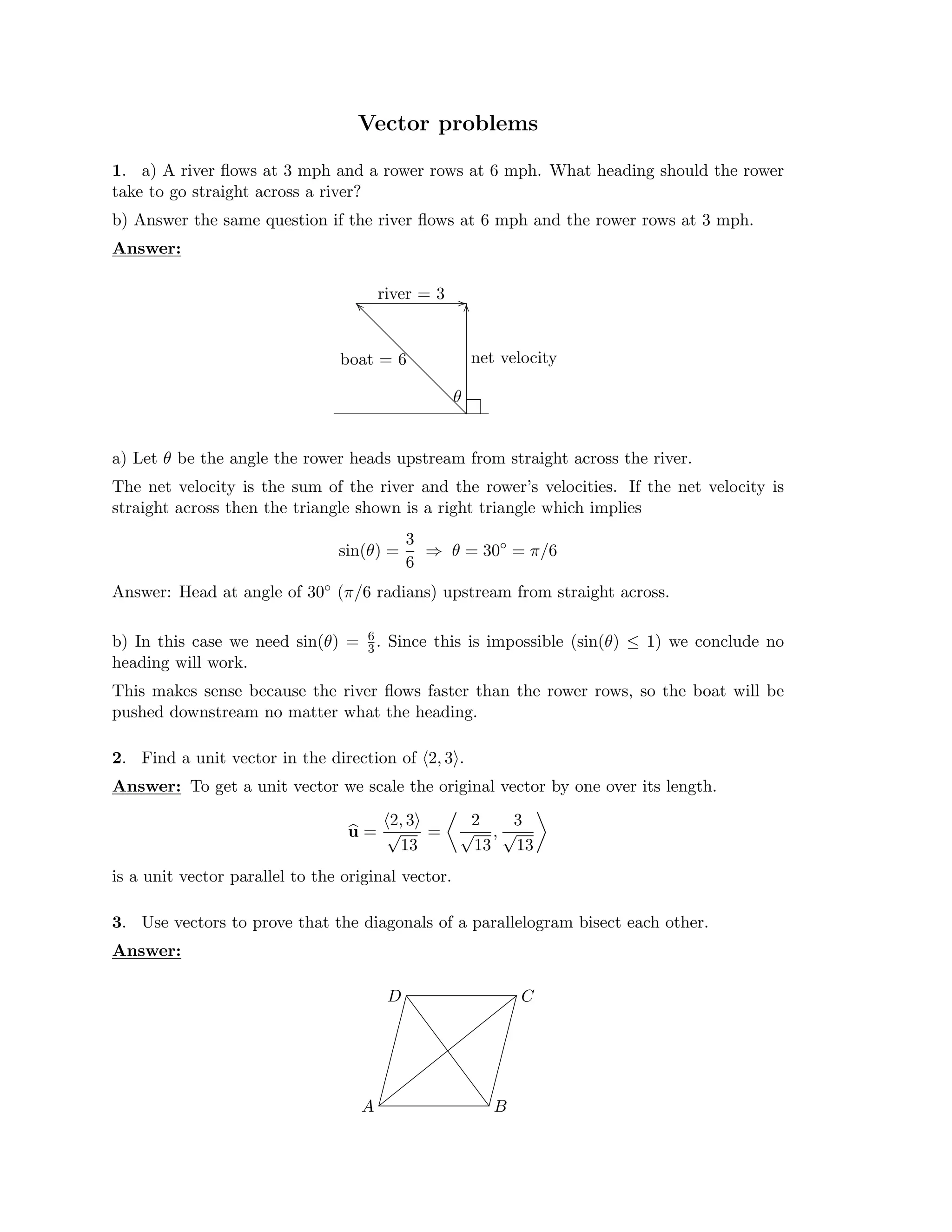 Vector problems

1. a) A river ﬂows at 3 mph and a rower rows at 6 mph. What heading should the rower
take to go straight across a river?
b) Answer the same question if the river ﬂows at 6 mph and the rower rows at 3 mph.
Answer:
� �
boat = 6
river = 3
net velocity
θ
a) Let θ be the angle the rower heads upstream from straight across the river.
The net velocity is the sum of the river and the rower’s velocities. If the net velocity is
straight across then the triangle shown is a right triangle which implies
3
sin(θ) = ⇒ θ = 30◦
= π/6
6
Answer: Head at angle of 30◦ (π/6 radians) upstream from straight across.
b) In this case we need sin(θ) = 6
. Since this is impossible (sin(θ)
3 ≤ 1) we conclude no
heading will work.
This makes sense because the river ﬂows faster than the rower rows, so the boat will be
pushed downstream no matter what the heading.
2. Find a unit vector in the direction of �2, 3�.

Answer: To get a unit vector we scale the original vector by one over its length.

2, 3 2 3
u =
� �
√ =
13
√ ,
13
√
13
is a unit vector parallel to the original
�
vector.
3. Use vectors to prove that the diagonals of a parallelogram bisect each other.
Answer:
A B
C
D
�� ����
 