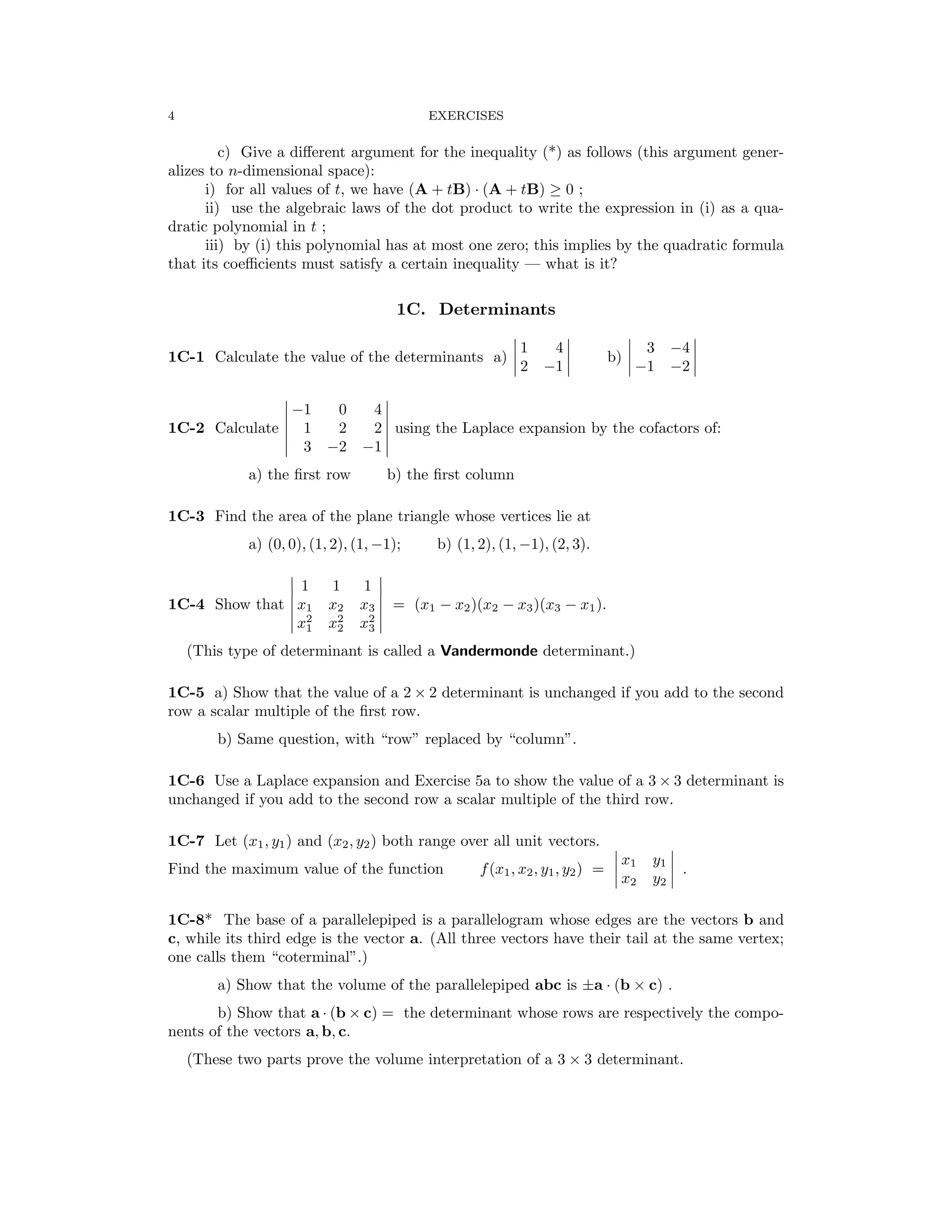 � � � �
� � � �
� �
� �
� �
� �
� �
� �
� �
4 EXERCISES
c) Give a diﬀerent argument for the inequality (*) as follows (this argument gener­
alizes to n-dimensional space):
i) for all values of t, we have (A + tB) (A + tB) ≥ 0 ;
·
ii) use the algebraic laws of the dot product to write the expression in (i) as a qua­
dratic polynomial in t ;
iii) by (i) this polynomial has at most one zero; this implies by the quadratic formula
that its coeﬃcients must satisfy a certain inequality — what is it?
1C. Determinants
1C-1 Calculate the value of the determinants a) �
�
2
1 4
�
� b) �
� 3 −4
�
�
−1 −1 −2
� 0 4 �
� −1 �
1C-2 Calculate 1 2 2 using the Laplace expansion by the cofactors of:
� 3 −2 −1 �

a) the ﬁrst row b) the ﬁrst column

1C-3 Find the area of the plane triangle whose vertices lie at
a) (0, 0), (1, 2), (1, −1); b) (1, 2), (1, −1), (2, 3).
� 1 1 1 �
1C-4 Show that x1 x2 x3 = (x1 − x2)(x2 − x3)(x3 − x1).
2 2 2

1 2 3

� x x x �
(This type of determinant is called a Vandermonde determinant.)
1C-5 a) Show that the value of a 2 × 2 determinant is unchanged if you add to the second
row a scalar multiple of the ﬁrst row.
b) Same question, with “row” replaced by “column”.
1C-6 Use a Laplace expansion and Exercise 5a to show the value of a 3 × 3 determinant is
unchanged if you add to the second row a scalar multiple of the third row.
1C-7 Let (x1, y1) and (x2, y2) both range over all unit vectors. � �
Find the maximum value of the function f(x1, x2, y1, y2) =
�
�
�
x1
x2
y1
y2
�
�
� .
1C-8* The base of a parallelepiped is a parallelogram whose edges are the vectors b and
c, while its third edge is the vector a. (All three vectors have their tail at the same vertex;
one calls them “coterminal”.)
a) Show that the volume of the parallelepiped abc is ±a · (b × c) .
b) Show that a (b c) = the determinant whose rows are respectively the compo­
· ×
nents of the vectors a, b, c.
(These two parts prove the volume interpretation of a 3 × 3 determinant.
 