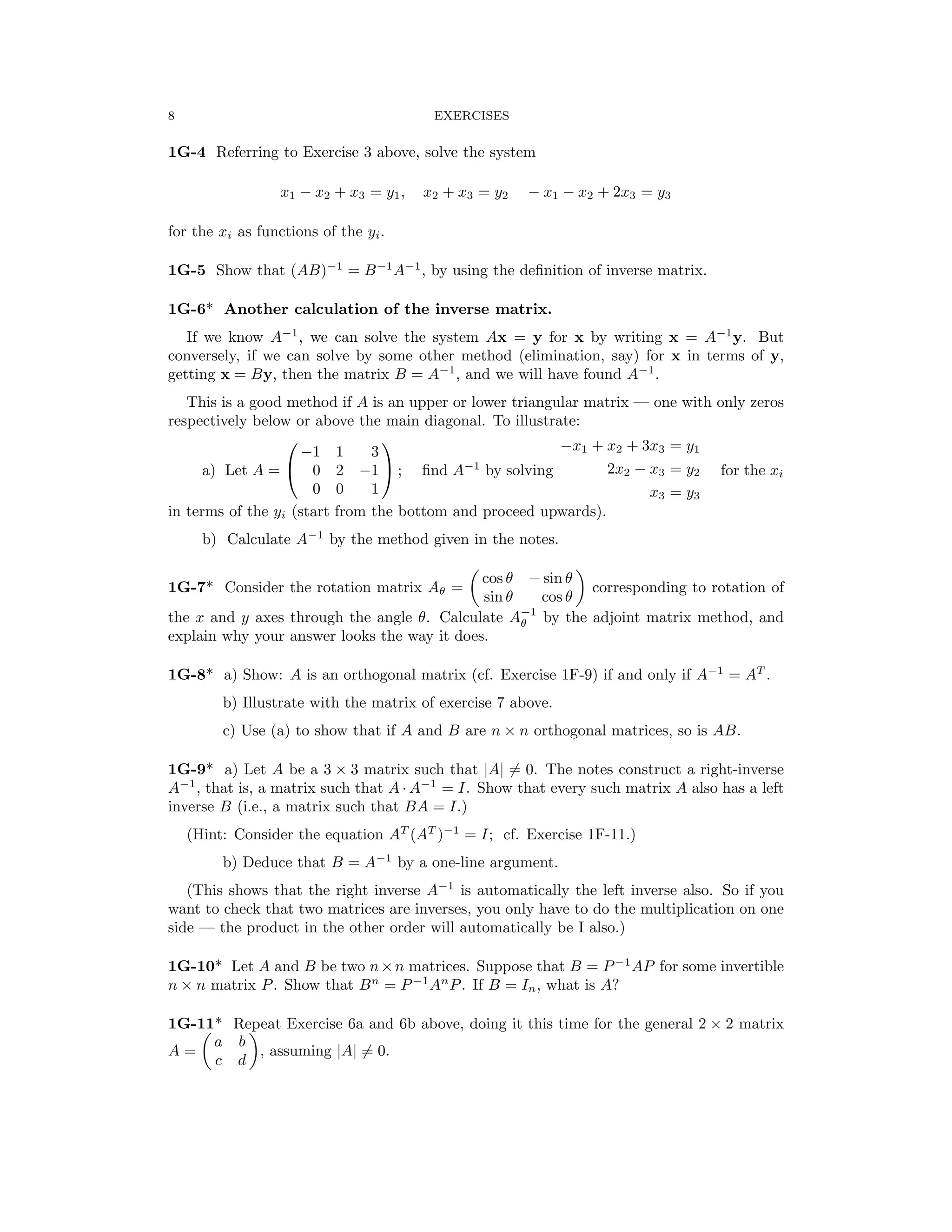 � �
� �
8	 EXERCISES
1G-4	 Referring to Exercise 3 above, solve the system
x1 − x2 + x3 = y1, x2 + x3 = y2 − x1 − x2 + 2x3 = y3
for the xi as functions of the yi.
1G-5	 Show that (AB)−1
= B−1
A−1
, by using the deﬁnition of inverse matrix.
1G-6*	 Another calculation of the inverse matrix.
If we know A−1
, we can solve the system Ax = y for x by writing x = A−1
y. But
conversely, if we can solve by some other method (elimination, say) for x in terms of y,
getting x = By, then the matrix B = A−1
, and we will have found A−1
.
This is a good method if A is an upper or lower triangular matrix — one with only zeros
respectively below or above the main diagonal. To illustrate:
 
−1 1 3	 −x1 + x2 + 3x3 = y1
a) Let A = 	 0 2 −1  ; ﬁnd A−1
by solving 2x2 − x3 = y2 for the xi
0 0 1 x3 y3
=
in terms of the yi (start from the bottom and proceed upwards).
b) Calculate A−1
by the method given in the notes.
1G-7*	 Consider the rotation matrix Aθ =
cos θ − sin θ
corresponding to rotation of
sin θ cos θ
the x and y axes through the angle θ. Calculate A−
θ
1
by the adjoint matrix method, and
explain why your answer looks the way it does.
1G-8*	 a) Show: A is an orthogonal matrix (cf. Exercise 1F-9) if and only if A−1
= AT
.
b) Illustrate with the matrix of exercise 7 above.
c) Use (a) to show that if A and B are n n orthogonal matrices, so is AB.
×
1G-9* a) Let A be a 3 × 3 matrix such that |A| =
� 0. The notes construct a right-inverse
A−1
, that is, a matrix such that A A−1
= I. Show that every such matrix A also has a left
·
inverse B (i.e., a matrix such that BA = I.)
(Hint: Consider the equation AT
(AT
)−1
= I; cf. Exercise 1F-11.)
b) Deduce that B = A−1
by a one-line argument.
(This shows that the right inverse A−1
is automatically the left inverse also. So if you
want to check that two matrices are inverses, you only have to do the multiplication on one
side — the product in the other order will automatically be I also.)
1G-10* Let A and B be two n×n matrices. Suppose that B = P−1
AP for some invertible
n n matrix P. Show that Bn
= . If B = In, what is A?
×	 P−1
An
P
1G-11* Repeat Exercise 6a and 6b above, doing it this time for the general 2 × 2 matrix
a b
A =
c d
, assuming |A| =
� 0.
 