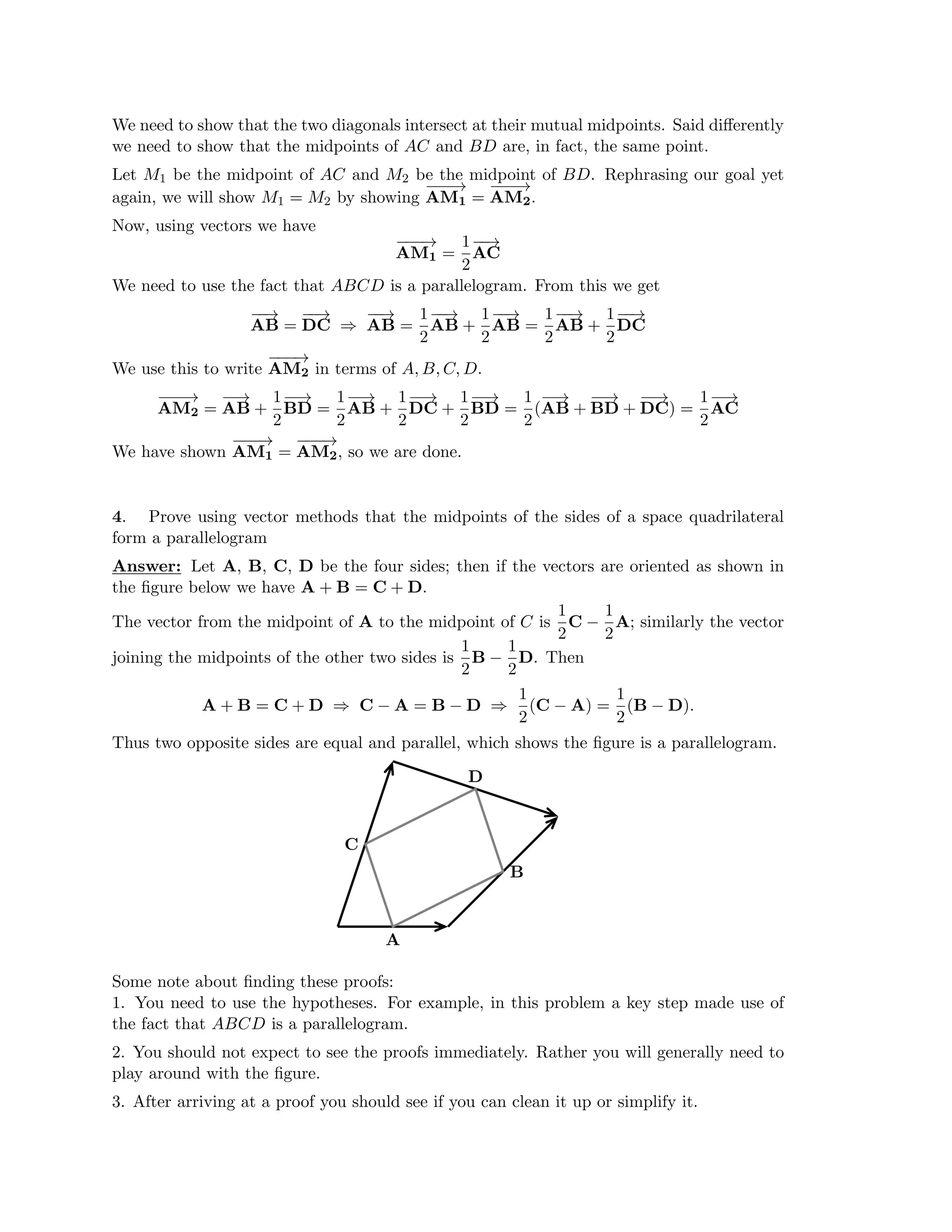 We need to show that the two diagonals intersect at their mutual midpoints. Said diﬀerently
we need to show that the midpoints of AC and BD are, in fact, the same point.
Let M1 be the midpoint of AC and M2 be the midpoint of BD. Rephrasing our goal yet
again, we will show M1 = M2 by showing
−
AM
−
−
→
1 = AM
−
−
−
→
2.
Now, using vectors we have
−
−
−
→ 1
AM1 = A
−
−
→
C
2
We need to use the fact that ABCD is a parallelogram. From this we get
− 1 1
AB
−
→
=
−
DC
−
→ 1 1
−
AB
−
→
=
−
AB
−
→ −
⇒ + AB
−
→
= AB
−
−
→
+
−
DC
−
→
2 2 2 2
We use this to write AM
−
−
−
→
2 in terms of A, B, C, D.
−
AM
−
−
→
2 =
−
AB
−
→ 1− 1 1 1 1 1
+ BD
−
→
=
−
AB
−
→
+
−
DC
−
→
+
−
BD
−
→
= (
−
AB
−
→
+
−
BD
−
→
+ DC
−
−
→
) = A
−
−
→
C
2 2 2 2 2 2
We have shown
−
AM
−
−
→
1 = AM
−
−
−
→
2, so we are done.
4. Prove using vector methods that the midpoints of the sides of a space quadrilateral
form a parallelogram
Answer: Let A, B, C, D be the four sides; then if the vectors are oriented as shown in
the ﬁgure below we have A + B = C + D.
1 1
The vector from the midpoint of A to the midpoint of C is C − A; similarly the vector
2 2
1 1
joining the midpoints of the other two sides is B − D. Then
2 2
1 1
A + B = C + D ⇒ C − A = B − D ⇒ (C − A) = (B .
2
− D)
2
Thus two opposite sides are equal and parallel, which shows the ﬁgure is a parallelogram.
A
B
D
C
Some note about ﬁnding these proofs:
1. You need to use the hypotheses. For example, in this problem a key step made use of
the fact that ABCD is a parallelogram.
2. You should not expect to see the proofs immediately. Rather you will generally need to
play around with the ﬁgure.
3. After arriving at a proof you should see if you can clean it up or simplify it.
 