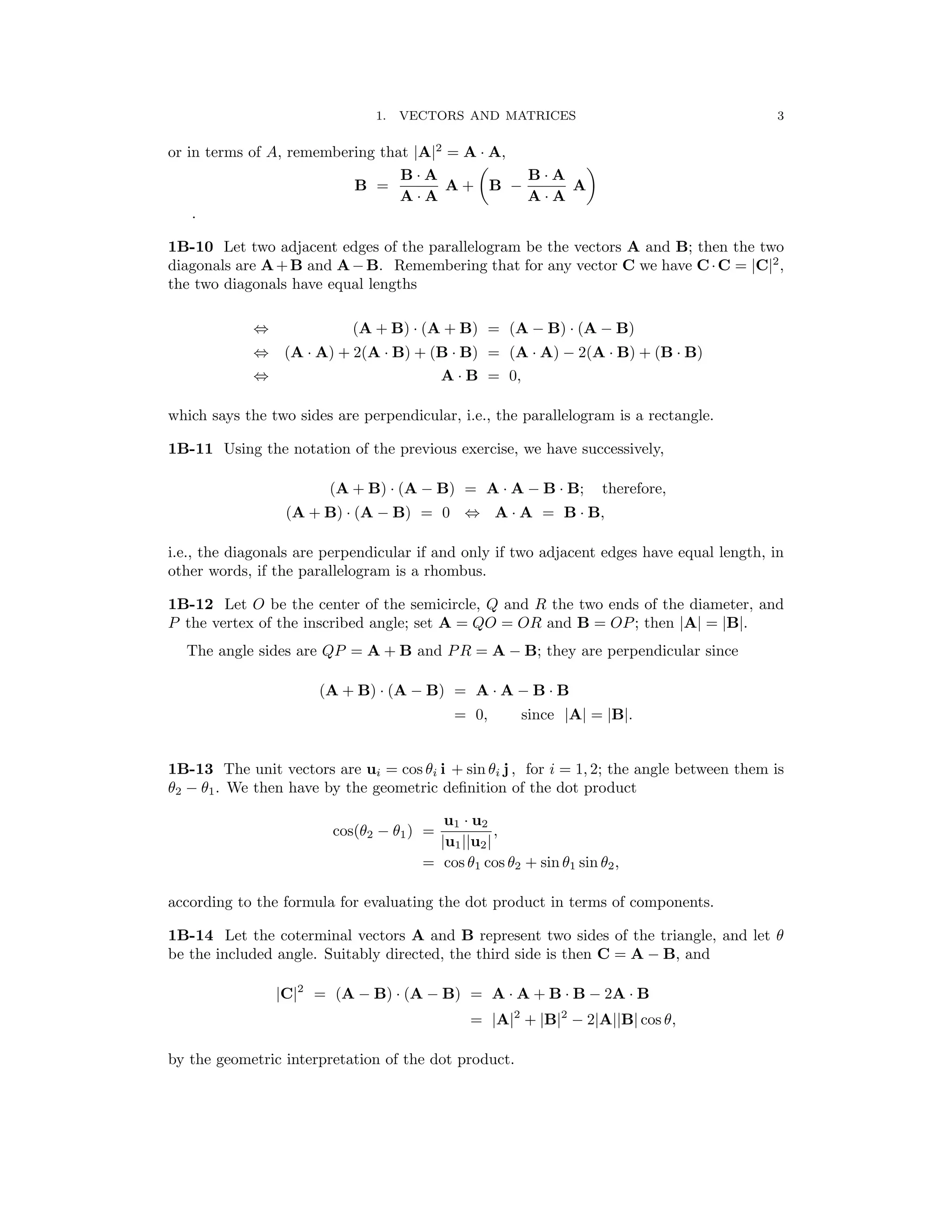 1. VECTORS AND MATRICES	 3
or in terms of A, remembering that |A|2
= A
�
· A,
�
B A B A
B =
·
A + B
·
A
A A
−
A A
·	 ·
.
1B-10 Let two adjacent edges of the parallelogram be the vectors A and B; then the two
diagonals are A+B and A−B. Remembering that for any vector C we have C·C = |C|2
,
the two diagonals have equal lengths
⇔ (A + B) · (A + B) = (A − B) · (A − B)
⇔	 (A · A) + 2(A · B) + (B · B) = (A · A) − 2(A · B) + (B · B)
A B = 0,
⇔	 ·
which says the two sides are perpendicular, i.e., the parallelogram is a rectangle.
1B-11 Using the notation of the previous exercise, we have successively,
(A + B) (A − B) = A A − B B; therefore,
· · ·
(A + B) (A − B) = 0 A A = B B,
·	 ⇔ · ·
i.e., the diagonals are perpendicular if and only if two adjacent edges have equal length, in
other words, if the parallelogram is a rhombus.
1B-12 Let O be the center of the semicircle, Q and R the two ends of the diameter, and
P the vertex of the inscribed angle; set A = QO = OR and B = OP; then A = B .
| | | |
The angle sides are QP = A + B and PR = A − B; they are perpendicular since
(A + B) (A − B) = A A − B B
· · ·
= 0, since A = B .
| | | |
1B-13 The unit vectors are ui = cos θi i + sin θi j , for i = 1, 2; the angle between them is
θ2 − θ1. We then have by the geometric deﬁnition of the dot product
cos(θ2 − θ1) =
u1 · u2
,
|u1||u2|
= cos θ1 cos θ2 + sin θ1 sin θ2,
according to the formula for evaluating the dot product in terms of components.
1B-14 Let the coterminal vectors A and B represent two sides of the triangle, and let θ
be the included angle. Suitably directed, the third side is then C = A − B, and
|C|2
= (A − B) · (A − B) = A · A + B · B − 2A · B
= |A|2
+ |B|2
− 2|A||B| cos θ,
by the geometric interpretation of the dot product.
 